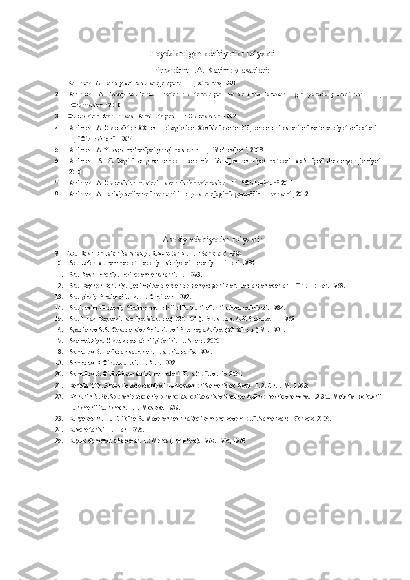 Foydalanilgan adabiyotlar ro‘yxati
Prezident I.A. Karimov asarlari:
1. Karimov I.A. Tarixiy xotirasiz kelajak yo‘q. -  T., «Sharq»,  1998.
2. Karimov   I.A.   Asosiy   vazifamiz   -   vatanimiz   taraqqiyoti   va   xalqimiz   farovonli-   gini   yanada   yuksaltirish.   -   T.,
“O‘zbekiston” 2010.
3. O‘zbekiston Respublikasi Konstitutsiyasi. T.: O‘zbekiston, 1992.
4. Karimov I.A. O‘zbekiston XXI asr bo‘sag‘asida: Xavfsizlikka tahdid, barqarorlik shartlari  va  taraqqiyot kafolatlari. -
T., “O‘zbekiston”, 1997.
5. Karimov I.A. Yuksak ma'naviyat-yengilmas kuch. T., “Ma'naviyat”, 2008.
6. Karimov   I.A.   Biz   bag‘ri   keng   va   hamdard   xalqmiz.   “Andijon   nashriyot   matbaa”   Ma'suliyati   cheklangan   jamiyat.
2010.
7. Karimov I.A. O‘zbekiston mustaqillikka erishish ostonasida. - T., “O‘zbekiston” 2011.
8. Karimov I.A. Tarixiy xotira  va inson  omili - buyuk kelajagimiz garovidir. - Toshkent., 2012.
Asosiy adabiyotlar ro‘yxati:
9. Abu Bakr ibn Jafar Narshaxiy. Buxoro tarixi. T. “Kamalak” 1995.
10. Abu Jafar Muhammad at-Tabariy. Istoriya at-Tabariy. T. “Fan” 1987
11. Abu Nasr Forobiy. Fozil odamlar shahri. T.: 1993.
12. Abu Rayhon Beruniy. Qadimgi xalqlardan qolgan yodgorliklar. Tanlangan asarlar. 1-jild. T.: Fan, 1968.
13. Abulg‘oziy. Shajarai turk. T.: Cho‘lpon, 1992.
14. Abulqosim Firdavsiy. Shohnoma. Uch jildlik. T.: G‘afur G‘ulom nashriyoti, 1984.
15. Abu-l-Fazl Bayxaki. Istoriya Ma'suda (1030-1041). Per. s pers. A.K.Andersa. T.: 1962
16. Agadjanov S.A. Gosudarstvo Seljukidov i Srednaya Aziya. (XI-XII v.v.) M.: 1991.
17. Azamat Ziyo. O‘zbek davlatchiligi tarixi. T.: Sharq, 2000.
18. Axmedov B.  Tarixdan  saboklar. T.  «Ukituvchi»,  1994.
19. Ahmedov B. O‘zbek ulusi. T.:  Nur,  1992.
20. Axmedov B. O‘zbekiston tarixi manbalari. T.,  «O‘qituvchi»,  2001.
21. Bartold  V.V. Arabskie zavoevaniya i Turkestan pri Samanidax. Soch. T. 2. Ch.1.-M., 1963;
22. Bichurin N.Ya. Sobranie svedeniy o narodax, obitavshix v Sredney Azii v drevnie vremena. 1,2,3 tt. Material po istorii
Turkmenii i turkmen. T.1.- Moskva, 1939.
23. Buryakov Yu.F., Gritsina A. Maverannaxr na Velikom shelkovom puti. Samarkand-Bishkek, 2006.
24. Buxoro tarixi. T.: Fan, 1976.
25. Buyuk siymolar, allomalar. T.: Meros (uch kitob), 1995, 1996, 1998. 