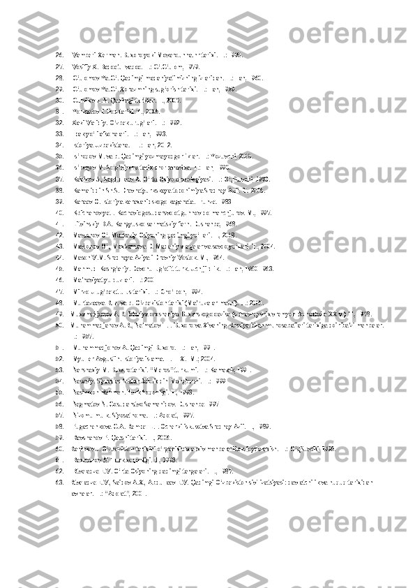 26. Vamberi Xerman. Buxoro yoki Movarounna.hr tarixi. T.: 1990.
27. Vosifiy Z. Badoe'ul vaqoe. T.: G‘.G‘ulom, 1979.
28. G‘ulomov Ya.G‘. Qadimgi madaniyatimizning izlaridan. T.: Fan, 1960.
29. G‘ulomov Ya.G‘. Xorazmning sug‘orish tarixi. T.: Fan, 1959.
30. Gumilev L.N. Qadimgi turklar. T., 2007.
31. Yormatov I. Iloq tarixi. T., 2005.
32. Zaki Validiy. O‘zbek urug‘lari. T.: 1992.
33. Ipak yo‘li afsonalari. T.: Fan, 1993.
34. Istoriya Uzbekistana. - T.: Fan, 2012.
35. Is’hoqov M. va b. Qadimgi yozma yodgorliklar. T.: Yozuvchi, 2000.
36. Is’hoqov M. So‘g‘diyona tarix chorrahasida. T.: Fan, 1990.
37. Kabirov J., Sagdullaev A. O‘rta Osiyo arxeologiyasi. T.: O‘qituvchi, 1990.
38. Kamaliddin Sh.S. Drevnetyurkskaya toponimiya Sredney Azii. T., 2006.
39. Karaev O. Istoriya karaxanidskogo kaganata. Frunze. 1983
40. Kbichanov ye.I. Kochevie gosudarsvo ot gunnov do manchjurov. M., 1997.
41. Litvinskiy B.A. Kangyusko-sarmatskiy farn. Dushanbe, 1968.
42. Mavlonov O‘. Markaziy Osiyoning qadimgi yo‘llari. T., 2008.
43. Mavlonov O‘., Maxkamova D. Madaniy aloqalar va savdo yo‘llari. T., 2004.
44. Mason V.M. Srednaya Aziya i Drevniy Vostok. M., 1964.
45. Mahmud Koshg‘ariy. Devonu lug‘otit-turk. Uch jildlik. T.: Fan, 1960-1963.
46. Ma'naviyat yulduzlari. T.: 2001
47. Mirzo Ulug‘bek.t ulus tarixi. T.: Cho‘lpon, 1994.
48. Murtazaeva R.H. va b. O‘zbekiston tarixi (Ma'ruzalar matni). T.: 2000.
49. Muxamedjanov A.R. Istoriya orosheniya Buxarskogo oazisa (s drevneyshix vremyon do nachala XX v.). T., 1978.
50. Muhammadjanov A.R., Ne'matov T.I. Buxoro va Xivaning Rossiya bilan munosabatlari tarixiga doir ba'zi manbalar. 
T.: 1957.
51. Muhammadjonov A. Qadimgi Buxoro. T.: Fan, 1991.
52. Myuller Avgustin. Istoriya islama. T. I-IX. -M.; 2004.
53. Narshaxiy M. Buxoro tarixi. “Meros” turkumi. T.: Kamalak, 1991.
54. Nasaviy. Siyrat as-Sulton Jaloliddin Mangburni. T.: 1999
55. Nasimxon Rahmon. Turk hoqonligi. T., 1993.
56. Negmatov N. Gosudarstvo Samanidov. Dushanbe 1997
57. Nizomulmulk. Siyosatnoma. T.: Adolat, 1997.
58. Pugachenkova G.A. Rempel L.I. Ocherki iskusstva Sredney Azii. T., 1989.
59. Ravshanov P. Qarshi tarixi. T., 2006.
60. Rahimov J. O‘zbekiston tarixini o‘rganishda arxiv manbalaridan foydalanish. T.: O‘qituvchi, 1995.
61. Raxmonov N. Turk xoqonligi. T., 1993.
62. Rtveladze E.V. O‘rta Osiyoning qadimgi tangalari. T., 1987.
63. Rtveladze E.V., Saidov A.X., Abdullaev E.V. Qadimgi O‘zbekiston sivilizatsiyasi: davlatchilik va huquq tarixidan 
lavhalar. T.: “Adolat”, 2001. 