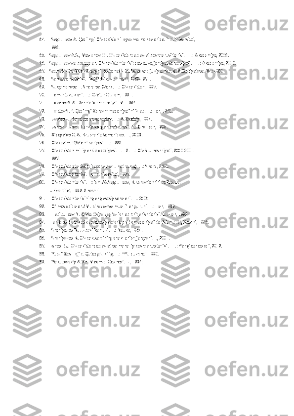64. Sagdullaev A. Qadimgi O‘zbekiston ilk yozma manbalarida. T.: Universitet,
1996.
65. Sagdullaev A.S., Mavlonov O‘. O‘zbekistonda davlat boshqaruvi tarixi. - T.: Akademiya, 2006.
66. Sagdullaev va boshqalar. O‘zbekiston tarixi: davlat va jamiyat taraqqiyoti. - T.: Akademiya, 2000.
67. Sadr ad-Din Ali al-Xusayni. Axbar ad-Daulat as-seldjukiya. Per. Z.M.Buniyatova. M.: 1980
68. Samarqand tarixi. Ikki jildlik. T.: “Fan”, 1969-1971.
69. Sulaymonova F. Sharq va G‘arb. T.: O‘zbekiston, 1997.
70. Temur tuzuklari. T.: G‘afur G‘ulom, 1991.
71. Tokarev S.A. Rannie form h religii. M.. 1964.
72. Tolstov S.P. Qadimgi Xorazm madaniyatini izlab. T.: Fan, 1964.
73. Uvatov U. Donolardan saboqlar. T.: A.Qodiriy, 1994.
74. Usmon Turon. Turkiy xalqlar mafkurasi. T.: Cho‘lpon, 1995.
75. Xidayatov G.A. Krushenie Samanidov. T., 2003.
76. O‘zbegim. “Vatan” seriyasi. T.: 1992.
77. O‘zbekiston milliy ensiklopediyasi. T.1-2. T.: O‘zMU nashriyoti, 2000-2001.
1997.
78. O‘zbekiston tarixi (qisqacha ma'lumotnoma). T.: Sharq, 2000.
79. O‘zbekiston tarixi. - T.: Universitet, 1997.
80. O‘zbekiston tarixi. 1 qism. /A.Sagdullaev, B.Eshov tahriri ostida. T.:
Universitet, 1999. 2 nashri.
81. O‘zbekiston tarixining eng asosiy sanalari. T.. 2006.
82. O‘lmas obidalar./ M.Is’hoqov va mualliflar guruhi. T.: Fan, 1989.
83. Habibullaev N. O‘rta Osiyo qog‘oz ishlab chiqarish tarixi. T.: Fan, 1992.
84. Hamidov H. O‘zbek an'anaviy qo‘shiqchilik madaniyati tarixi. T.: O‘qituvchi, 1996.
85. Shaniyazov K. Uzbeki-karluki. T.: Nauka, 1964.
86. Shoniyozov K. O‘zbek xalqining shakllanish jarayoni.T., 2001.
87. Eshov B.J. O‘zbekistonda davlat va mahalliy boshqaruv tarixi. - T.: Yangi asr avlodi, 2012.
88. Yusuf Xos Hojib. Qutadg‘u bilig. T.: “Yulduzcha”, 1990.
89. Yakubovskiy A.Yu. Maxmud Gaznavi.-L., 1934; 