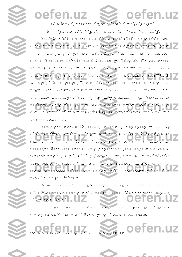 I - BOB. Somoniylar davlatining tashkil topishi  va  siyosiy hayoti
I. 1. Somoniylar davlati tarixiga oid manbalar tahlili  va  tarixshunosligi.
Yurtimiz   tarixida   ajralmas   sahifa   sifatida   e'tirof   etiladigan   Somoniylar   davri
shunisi   bilan   ajralib   turadiki,   bu   davrda   o‘lkada   tinchlik   siyosati   hukmron   bo‘lgan   va
ilm-fan, madaniyat gullab yashnagan. Ushbu davrda o‘lkamizdan mashhur mutafakkir
olim   Ibn   Sino,   islom   ilmlarida   katta   shuhrat   qozongan   ilohiyotchi   olim   Abu   Mansur
Moturidiy   kabi   o‘nlab   allomalar   yashab   ijod   qilgan.   Shuningdek,   ushbu   davrda
o‘lkamizda islomiy ilmlar taraqqiy etgan  va  ko‘plab ilm markazlari, jumladan “Dor al-
juzjoniya”,   “Dor   al-iyodiya”,   “Buxoro   fiqh   maktabi”   kabi   maktablar   faoliyat   olib
borgan. Ushbu davr  yana shunisi   bilan   ajralib  turadiki, bu davrda o‘lkada millatlararo
o‘zaro totuvlik, e'tiqodiy xurlik  va  diniy bag‘rikenglik barqaror bo‘lgan. Mazkur bitiruv
malakaviy ishida qariyb bir yarim asr davomida Movarounnahrda mustahkam imperiya
sifatida hukmronlik qilgan somoniylar davridagi shu barqarorlik tarixi haqida ma'lumot
berishni maqsad qildik.
Somoniylar   davlatida   IX   asrning   oxirlarida   ijtimoiy-siyosiy   va   iqtisodiy
sohalarda muhim o‘zgarishlar yuz bergani  va  bir necha yillar davomida tinch siyosat  va
sharoitlar   hukmron   bo‘lib   turgani   Movarounnahrning   asosiy   ilmiy   markazlaridan
hisoblangan   Samarqand   shahrida   ilmiy   jarayonlarning   jonlanishiga   zamin   yaratdi.
Samarqandning   buyuk   ipak   yo‘lida   joylashgani   tijorat,   san'at   va   ilm   markazlaridan
biriga   aylanishiga   sabab   bo‘lgan.   Shuni   alohida   ta'kidlash   mumkinki,   somoniylar
davrida   Samarqandda   nafaqat   islom   dinining,   balki   boshqa   dinlarning   ham   ta'lim
markazlari faoliyat olib borgan.
Movarounnahr mintaqasining Somoniylar davridagi tarixi haqida birinchilardan
bo‘lib   Muhammad   Narshaxiy   batafsil   ma'lumot   beradi.   Muhammad   Narshaxiyning
“Buxoro tarixi” kitobi 7
Somoniylar   davlatining   poytaxti   -   Buxoro   tarixiga   bag‘ishlagan   o‘ziga   xos
qomusiy asardir. XIII asr muallifi Sam'oniyning “Kitob-ul-ansob” asarida
7
A6y BaKp  H 6 H  ®a$ap Hapmaxnn. Byxopo Tapnxn. -T., KaMaraK, 1995.-1306. 