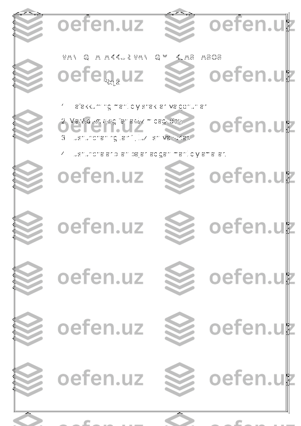 MANTIQ.TAFAKKUR MANTIQIY FIKLASH ASOSI
    Reja:
1. Tafakkurning mantiqiy shakllari va qonunlari
 
2. Mantiq ilmining fanlar tizimidagi o'rni. 
3. Tushunchaning ta'rifi, tuzilishi va turlari. 
4. Tushunchalar bilan bajariladigan mantiqiy amallar .  