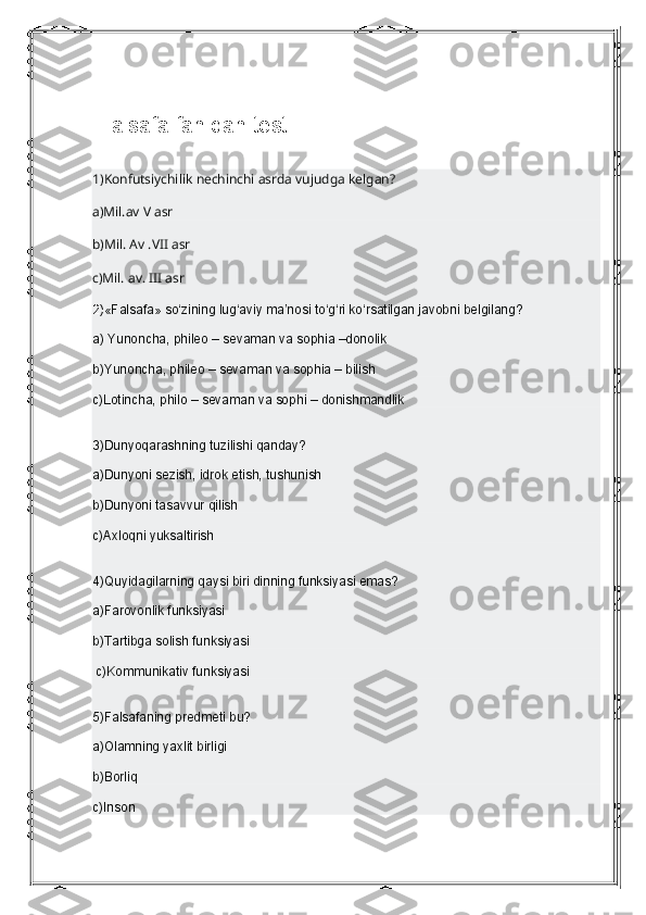  Falsafa fanidan test
1)Konfutsiychilik   nechinchi asrda vujudga kelgan?
a)Mil.av V asr
b)Mil. Av .VII asr 
c)Mil. av. III asr
2) «Falsafa» so‘zining lug‘aviy ma’nosi to‘g‘ri ko‘rsatilgan javobni belgilang?
a) Yunoncha, phileo – sevaman va sophia –donolik
b)Yunoncha, phileo – sevaman va sophia – bilish
c)Lotincha, philo – sevaman va sophi – donishmandlik
3)Dunyoqarashning tuzilishi qanday?
a)Dunyoni sezish, idrok etish, tushunish
b)Dunyoni   tasavvur qilish
c)Axloqni yuksaltirish
4)Quyidagilarning qaysi biri dinning funksiyasi emas?
a)Farovonlik funksiyasi
b)Tartibga solish funksiyasi 
 c)Kommunikativ funksiyasi
5)Falsafaning predmeti bu?
a)Olamning yaxlit birligi
b)Borliq
c)Inson 