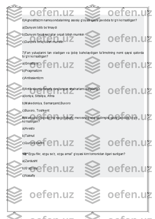 6)Agnostitsizm namoyondalarining asosiy g‘oyasi qaysi javobda to‘g‘ri ko‘rsatilgan?
a)Dunyoni bilib bo‘lmaydi
b)Dunyoni faqat sezgilar   orqali bilish mumkin
c)Dunyoni to‘liq bilish mumkin
7)Fan   yutuqlarini   tan   oladigan   va   ijobiy   baholaydigan   ta’limotning   nomi   qaysi   qatorda
to‘g‘ri ko‘rsatilgan?
a)Gnostizm
b)Pragmatizm
c)Antissientizm
8)Antik davrda falsafa rivojlangan shaharlarni belgilang?
a)Ioniya, Sitsiliya, Afina
b)Makedoniya, Samarqand,Buxoro 
c)Buxoro, Toshkent
9) Markaziy Osiyoda ma’naviy-falsafiy merosning eng qadimgisi qaysi javobda to‘g‘ri 
ko‘rsatilgan?
a)Avesto
b)Talmut
c)Qur’oni Karim
10)“ Ezgu fikr, ezgu so‘z, ezgu amal” g‘oyasi kim tomonidan ilgari surilgan?
a)Zardusht
b)G‘azzoliy
c)Nasafiy 