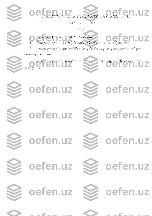 PEDAGOGIK NIZOLAR VA ULARNI BARTARAF ETISH
TE X NOLOGIYASI
Reja:
1. Pedagogik nizolarning asosiy sabablari. 
2. Pedagogning pertseptiv (o’quvchi, talabalarni tushunish)  x atolari. 
3. Pedagogning o’quvchilar bilan ish yoki shaxsiy ish yuzasidan bo’ladigan
kelishmovchiliklarni.
4. Yosh   pedagoglar   faoliyatida   odatda   yo’l   qo’yiladigan   hatolar   va   ularni
engish yo’llari.  