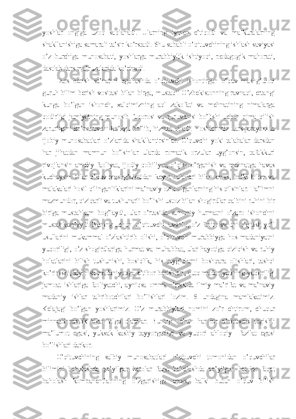 yoshlar   ongiga   uzoq   saqlanadi.   Ularning   iymon   e’tiqodi   va   mafkuralarning
shakllanishiga samarali ta’sir ko’rstadi. Shu sababli o’qituvchining ishlash saviyasi
o’z   burchiga   munosabati,   yoshlarga   murabbiylik   ishtiyoqi,   pedagogik   mahorati,
dastlab dars ma’ruzalarida ko’rinadi. 
Dars   berish   sa’natini   egallashda   o’qituvchi   ishontirgan   o’quv   mashg’uloti
guruh bilim berish vositasi  bilan birga, mustaqil O’zbekistonning ravnaqi, ertangi
kunga   bo’lgan   ishonch,   xalqimizning   aql   zakofati   va   mehnatining   nimalarga
qodirligi   jamiyatning   munosib   fuqorosi   va   quruvchisi   bo’lishi   uchun   nima   qilish
zarurligini ko’rsatuvchi  ko’zgu bo’lib, hizmat  qiladi. Yoshlarimiz dars jarayonida
ijobiy   munosabatlari   o’zlarida   shakllantirsinlar.   O’quvchi   yoki   talabalar   darsdan
har   jihatdan   mamnun   bo’lsinlar   ularda   romatik   orzular   uyg’onsin,   tafakkuri
rivojlansin   amaliy   faoliyat,   ijodiy   qobiliyat,   o’qish-o’rganish   va   mehnatga   havas
kuchaysin.   Ular   o’quv   mashg’ulotidan   keyin   baholari   bilan   emas,   balki   bilim   va
malakalari hosil qilinganliklarini ma’naviy oziq olganlarning his qilsinlar. Ta’limni
mazmundor, qiziqarli va tushunarli bo’lishi ustoz bilan shogirdlar qalbini ruhini bir
biriga   mustahkam   bog’laydi,   ular   o’rtasida   samimiy   hurmatni   o’zaro   ishonchni
mustahkamlaydi. Buning uchun  o’qituvchi  avvolo, o’z fanini va uni o’qitish yo’l
usullarini   mukammal   o’zlashtirib   olishi,   o’qituvchi   murabbiyga   hos   madaniyatni
yuqoriligi, o’z shogirdlariga hurmat va muhabbat, ular  hayotiga qiziqish va ruhiy
holatlarini   bilish   tushunishi,   bosiqlik,   his   tuyg’ularni   boshqara   olishlari,   tashqi
ko’rinishi, kiyinish madaniyatiga e’tibor berishlari, nutq madaniyatining yuqoriligi
jamoat   ishlariga   faoliyatchi,   ayniqsa   omma   o’rtasida   ilmiy   ma’rifat   va   ma’naviy
madaniy   ishlar   tahribotchilari   bo’lishlari   lozim.   SHundagina   mamlakatimiz.
Kelajagi   bo’lgan   yoshlarimiz.   O’z   murabbiylari   nomini   zo’r   ehtirom,   chuqur
minnatdorchilik   bilan   tilga   oladilar.   Buning   uchun   har   bir   o’qituvchi   tegishli
ma’lumot   egasi,   yuksak   kasbiy   tayyorgarligi   va   yuqori   ahloqiy     fazilat   egasi
bo’lishlari darkor. 
O’qituvchining   salbiy   munosabatlari   o’qituvchi   tomonidan   o’quvchilar
bilimini   baholashda   qo’yilgan   hatolar   faqat   baholashda   qo’yilgan   hatolar   faqat
baholash   kompanentlarining   o’zgarishiga   emas,   balki   butun   o’quv   bilish 