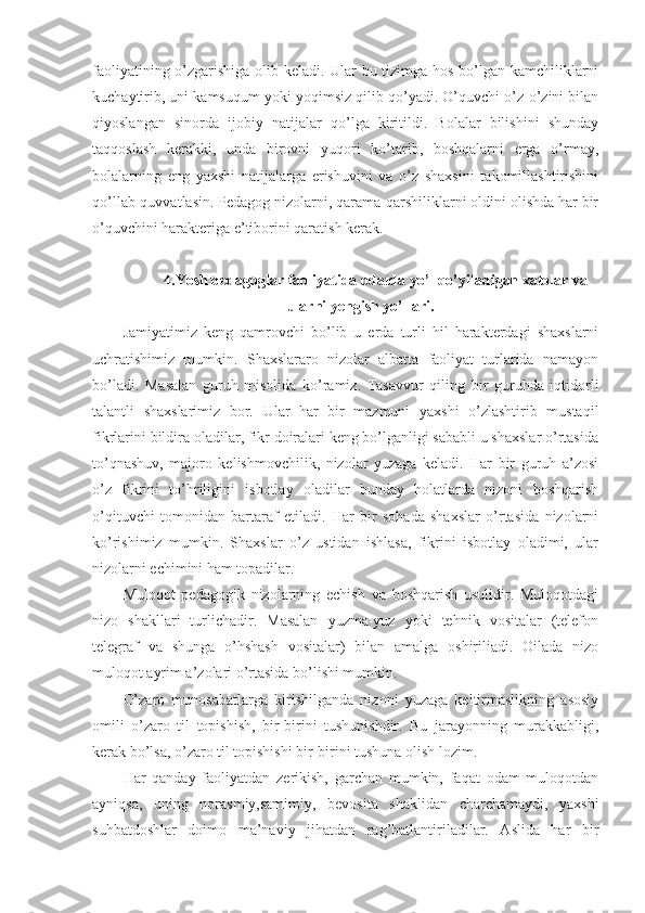 faoliyatining o’zgarishiga olib keladi. Ular bu tizimga hos bo’lgan kamchiliklarni
kuchaytirib, uni kamsuqum yoki yoqimsiz qilib qo’yadi. O’quvchi o’z-o’zini bilan
qiyoslangan   sinorda   ijobiy   natijalar   qo’lga   kiritildi.   Bolalar   bilishini   shunday
taqqoslash   kerakki,   unda   birovni   yuqori   ko’tarib,   boshqalarni   erga   o’rmay,
bolalarning   eng   yaxshi   natijalarga   erishuvini   va   o’z   shaxsini   takomillashtirishini
qo’llab-quvvatlasin. Pedagog nizolarni, qarama-qarshiliklarni oldini olishda har bir
o’quvchini harakteriga e’tiborini qaratish kerak. 
4.Yosh pedagoglar faoliyatida odatda yo’l qo’yiladigan xatolar va
ularni yengish yo’llari.
Jamiyatimiz   keng   qamrovchi   bo’lib   u   erda   turli   hil   harakterdagi   shaxslarni
uchratishimiz   mumkin.   Shaxslararo   nizolar   albatta   faoliyat   turlarida   namayon
bo’ladi.   Masalan   guruh   misolida   ko’ramiz.   Tasavvur   qiling   bir   guruhda   iqtidorli
talantli   shaxslarimiz   bor.   Ular   har   bir   mazmuni   yaxshi   o’zlashtirib   mustaqil
fikrlarini bildira oladilar, fikr doiralari keng bo’lganligi sababli u shaxslar o’rtasida
to’qnashuv,   majoro   kelishmovchilik,   nizolar   yuzaga   keladi.   Har   bir   guruh   a’zosi
o’z   fikrini   to’hriligini   isbotlay   oladilar   bunday   holatlarda   nizoni   boshqarish
o’qituvchi   tomonidan   bartaraf   etiladi.   Har   bir   sohada   shaxslar   o’rtasida   nizolarni
ko’rishimiz   mumkin.   Shaxslar   o’z   ustidan   ishlasa,   fikrini   isbotlay   oladimi,   ular
nizolarni echimini ham topadilar. 
Muloqot   pedagogik   nizolarning   echish   va   boshqarish   usulidir.   Muloqotdagi
nizo   shakllari   turlichadir.   Masalan   yuzma-yuz   yoki   tehnik   vositalar   (telefon
telegraf   va   shunga   o’hshash   vositalar)   bilan   amalga   oshiriliadi.   Oilada   nizo
muloqot ayrim a’zolari o’rtasida bo’lishi mumkin.                      
O’zaro   munosabatlarga   kirishilganda   nizoni   yuzaga   keltirmaslikning   asosiy
omili   o’zaro   til   topishish,   bir-birini   tushunishdir.   Bu   jarayonning   murakkabligi,
kerak bo’lsa, o’zaro til topishishi bir-birini tushuna olish lozim. 
Har   qanday   faoliyatdan   zerikish,   garchan   mumkin,   faqat   odam   muloqotdan
ayniqsa,   uning   norasmiy,samimiy,   bevosita   shaklidan   charchamaydi,   yaxshi
suhbatdoshlar   doimo   ma’naviy   jihatdan   rag’batlantiriladilar.   Aslida   har   bir 