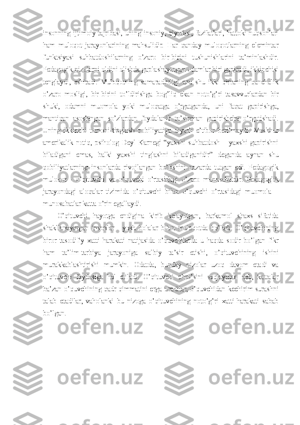 insonning ijtimoiy tajribasi,  uning insoniy, qiyofasi,  fazilatlari, hattoki  nuqsonlari
ham   muloqot   jarayonlarining   mahsulidir.   Har   qanday   muloqotlarning   elemintar
funktsiyasi   suhbatdoshilarning   o’zaro   bir-birini   tushunishlarini   ta’minlashdir.
Pedagogik nizolarni oldini olishda gaplashayotgan odamlar biri gapiradi, ikkinchisi
tenglaydi,   eshitadi.   Muloqotning   samaradorligi   ana   shu   ikki   qirraning   qanchalik
o’zaro   mosligi,   bir-birini   to’ldirishga   bog’liq   ekan   noto’g’ri   tasavvurlardan   bir
shuki,   odamni   muomola   yoki   muloqatga   o’rgatganda,   uni   faqat   gapirishga,
mantiqan   asoslangan   so’zlardan   foydalanib   ta’sirchan   gapirishcha   o’rgatishadi.
Uning   ikkinchi   tomoni-tinglash   qobiliyatiga   diyarli   e’tibor   berilmaydi.   Mashhur
amerikalik   notiq,   psiholog   Deyl   Karnegi   “yaxshi   suhbatdosh   –   yaxshi   gapirishni
biladigani   emas,   balki   yaxshi   tinglashni   biladiganidir”   deganda   aynan   shu
qobiliyatlarning   insonlarda   rivojlangan   bo’lishini   nazarda   tutgan   edi.   Pedagogik
muloqot   -   o’qituvchi   va   o’quvchi   o’rtasidagi   o’zaro   munosabatdir.   Pedagoglik
jarayondagi   aloqalar   tizimida   o’qituvchi   bilan   o’quvchi   o’rtasidagi   muomola   –
munosabatlar katta o’rin egallaydi. 
O’qituvchi   hayotga   endigina   kirib   kelayotgan,   barkamol   shaxs   sifatida
shakllanayotgan   insonlar   -   yosh   bolalar   bilan   muloqotda   bo’ladi.   O’qituvchining
biror   tasodifiy   xatti-harakati   natijasida   o’quvchilarda   u   haqda   sodir   bo’lgan   fikr
ham   ta’lim-tarbiya   jarayoniga   salbiy   ta’sir   etishi,   o’qituvchining   ishini
murakkablashtirishi   mumkin.   Odatda,   bunday   nizolar   uzoq   davom   etadi   va
o’qituvchi   foydasiga   hal   etiladi.   O’qituvchi   obro’sini   saqlayman   deb,   kattalar
ba’zan o’quvchining qadr-qimmatini erga uradilar, o’quvchidan kechirim surashni
talab   etadilar,   vaholanki   bu   nizoga   o’qituvchining   noto’g’ri   xatti-harakati   sabab
bo’lgan.  