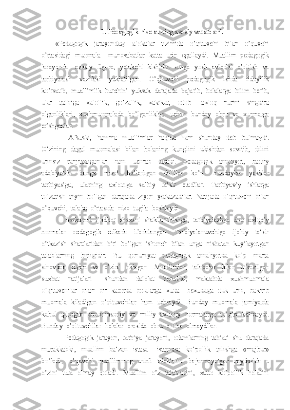 1.  Pedagogik nizolarning asosiy sabablari.
«Pedagogik     jarayondagi     alokalar     tizimida     o’qituvchi     bilan     o’quvchi
o’rtasidagi   muomala – munosabatlar   katta   urin   egallaydi.   Muallim   pedagogik
jarayonda     asosiy    figura,   yetakchi   kishidir.   Unga   yosh   avlodni   o’qitish   va
tarbiyalash     vazifasi     yuklatilgan.     O’qituvchi     pedagogik     ishda     fidoyilik
ko’rsatib,  muallimlik  burchini  yuksak  darajada  bajarib,  bolalarga  bilim  berib,
ular     qalbiga     xalollik,     go’zallik,     xakikat,     odob   –   axloq     nurini     singdira
olganliklari,   xushmuomalada   bo’lganliklari   uchun   bunday   obru   va   xurmatga
erishganlar.
          Afsuski,     hamma     muallimlar     haqida     ham     shunday     deb     bulmaydi.
O’zining     dagal     muomalasi     bilan     bolaning     kunglini     ukishdan     sovitib,    dilini
urinsiz     ranjitadiganlar     ham     uchrab     turadi.     Pedagogik     amaliyot,     badiiy
adabiyotda     bunga     misol     bo’ladigan     dalillar     ko’p.     Bundaylar     yoshlar
tarbiyasiga,     ularning     axloqiga     salbiy     ta‘sir     etadilar.     Tarbiyaviy     ishlarga
to’zatish  qiyin  bo’lgan  darajada  ziyon  yetkazadilar.  Natijada  o’qituvchi  bilan
o’quvchi,  talaba  o’rtasida  nizo  tugila  boshlaydi.
      Barkamol  ijodkor  shaxsni  shakllantirishga,  tarbiyalashga  doir  axloqiy
normalar     pedagogik     etikada     ifodalangan.     Tarbiyalanuvchiga     ijobiy     ta‘sir
o’tkazish   shartlaridan   biri   bo’lgan   ishonch   bilan   unga   nisbatan   kuyilayotgan
talablarning     birligidir.     Bu     qonuniyat     pedagogik     amaliyotda     ko’p     marta
sinovdan     utgan     va     o’zini     oklagan.     Muallimlar,     talabalar     bilan     utkazilgan
suxbat     natijalari       shundan     dalolat     beradiki,     maktabda     xushmuomala
o’qituvchilar   bilan   bir   katorda   bolalarga   xuda – bexudaga   duk   urib,   bakirib
muomala   kiladigan   o’qituvchilar   ham   uchraydi.   Bunday   muomala   jamiyatda
kabul   qilingan   umuminsoniy   va   milliy   axloqiy   normalarga   to’g’ri   kelmaydi.
Bunday  o’qituvchilar  bolalar  orasida  obru  orttira  olmaydilar.
     Pedagogik  jarayon,  tarbiya  jarayoni,  odamlarning  tabiati  shu  darajada
murakkabki,     muallim     ba‘zan     istasa   –   istamasa     ko’pollik     qilishga     «majbur»
bo’ladi,     o’quvchi   muallimning   urinli   talablarini   bajarmayotgan   paytlarida   u
o’zini     tuta     olmay     qoladi.     Muallim     o’z     talablarini,     xatto     ko’pollik     holatini 