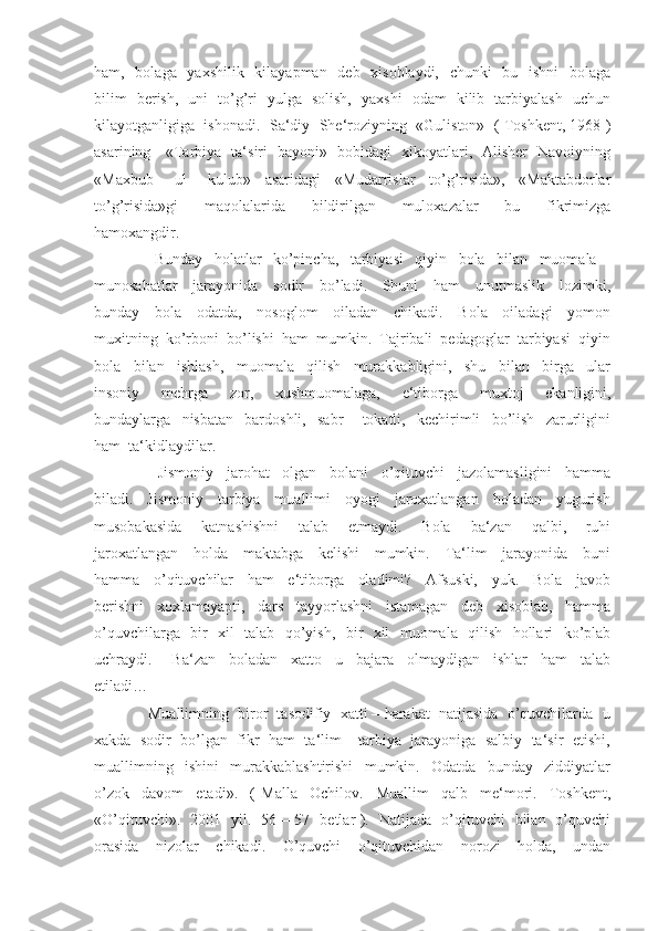 ham,   bolaga   yaxshilik   kilayapman   deb   xisoblaydi,   chunki    bu   ishni    bolaga
bilim   berish,   uni   to’g’ri   yulga   solish,   yaxshi   odam   kilib   tarbiyalash   uchun
kilayotganligiga  ishonadi.  Sa‘diy  She‘roziyning  «Guliston»  ( Toshkent, 1968 )
asarining     «Tarbiya   ta‘siri   bayoni»   bobidagi   xikoyatlari,   Alisher   Navoiyning
«Maxbub   –   ul   –   kulub»     asaridagi     «Mudarrislar     to’g’risida»,     «Maktabdorlar
to’g’risida»gi     maqolalarida     bildirilgan     muloxazalar     bu     fikrimizga
hamoxangdir.
          Bunday     holatlar     ko’pincha,     tarbiyasi     qiyin     bola     bilan     muomala   –
munosabatlar     jarayonida     sodir     bo’ladi.     Shuni     ham     unutmaslik     lozimki,
bunday     bola     odatda,     nosoglom     oiladan     chikadi.     Bola     oiladagi     yomon
muxitning  ko’rboni  bo’lishi  ham  mumkin.  Tajribali  pedagoglar  tarbiyasi  qiyin
bola     bilan     ishlash,     muomala     qilish     murakkabligini,     shu     bilan     birga     ular
insoniy     mehrga     zor,     xushmuomalaga,     e‘tiborga     muxtoj     ekanligini,
bundaylarga     nisbatan     bardoshli,     sabr   –   tokatli,     kechirimli     bo’lish     zarurligini
ham  ta‘kidlaydilar.
          Jismoniy     jarohat     olgan     bolani     o’qituvchi     jazolamasligini     hamma
biladi.     Jismoniy     tarbiya     muallimi     oyogi     jaroxatlangan     boladan     yugurish
musobakasida     katnashishni     talab     etmaydi.     Bola     ba‘zan     qalbi,     ruhi
jaroxatlangan     holda     maktabga     kelishi     mumkin.     Ta‘lim     jarayonida     buni
hamma     o’qituvchilar     ham     e‘tiborga     oladimi?     Afsuski,     yuk.     Bola     javob
berishni     xoxlamayapti,     dars     tayyorlashni     istamagan     deb     xisoblab,     hamma
o’quvchilarga   bir   xil   talab   qo’yish,   bir   xil   muomala   qilish   hollari   ko’plab
uchraydi.       Ba‘zan     boladan     xatto     u     bajara     olmaydigan     ishlar     ham     talab
etiladi…
      Muallimning  biror  tasodifiy  xatti – harakat  natijasida  o’quvchilarda  u
xakda  sodir  bo’lgan  fikr  ham  ta‘lim – tarbiya  jarayoniga  salbiy  ta‘sir  etishi,
muallimning     ishini     murakkablashtirishi     mumkin.     Odatda     bunday     ziddiyatlar
o’zok     davom     etadi».     (   Malla     Ochilov.     Muallim     qalb     me‘mori.     Toshkent,
«O’qituvchi».   2001   yil.   56 – 57   betlar ).   Natijada   o’qituvchi   bilan   o’quvchi
orasida     nizolar     chikadi.     O’quvchi     o’qituvchidan     norozi     holda,     undan 