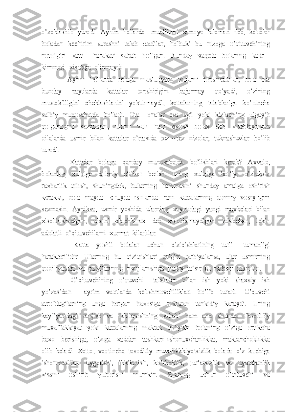 o’zoklashib  yuradi.  Ayrim  hollarda   muallimni  ximoya  kilaman  deb,  kattalar
boladan   kechirim   surashni    talab   etadilar,   holbuki    bu   nizoga   o’qituvchining
noto’g’ri     xatti   –   harakati     sabab     bo’lgan.     Bunday     vaqtda     bolaning     kadr   –
kimmati   xisobga  olinmaydi.
         Ayrim     hollarda     bolaga     mas‘uliyatli     ishlarni     topshiradilar,   bola   esa
bunday     paytlarda     kattalar     topshirigini     bajarmay     qo’yadi,     o’zining
mustakilligini     cheklashlarini     yoktirmaydi,     kattalarning     talablariga     ko’pincha
salbiy   munosabatda    bo’ladi.   Ota – onalar   esa   ugil    yoki    kizlarining   ulgayib
qolganligini     sezmagan,     ularni     xali     ham     «yosh     bola»     deb     xisoblaydigan
oilalarda   usmir   bilan   kattalar   o’rtasida   tez – tez   nizolar,   tuknashuvlar   bo’lib
turadi.
          Kattalar     bolaga     qanday     munosabatda     bo’lishlari     kerak?     Avvalo,
bolaning     xulqiga     doimiy     e‘tibor     berish,     uning     xulqiga     kat‘iy,     o’zluksiz
raxbarlik   qilish,   shuningdek,   bularning   hammasini    shunday   amalga   oshirish
kerakki,   bola   mayda - chuyda   ishlarida   ham    kattalarning   doimiy   vosiyligini
sezmasin.  Ayniksa,  usmir  yoshida  ularning  xayotidagi  yangi  mavkelari  bilan
xisoblashadigan,     ularni     «kichkina»     deb     xisoblamaydigan,     talabchan,     lekin
adolatli  o’qituvchilarni  xurmat  kiladilar.
          Katta     yoshli     bolalar     uchun     qiziqishlarining     turli   –   tumanligi
harakterilidir.     Ularning     bu     qiziqishlari     to’g’ri     tarbiyalansa,     ular     usmirning
qobiliyatlari  va  mayllarining  rivojlanishiga  jiddiy  ta‘sir  ko’rsatishi  mumkin.
          O’qituvchining     o’quvchi   –   talabalar     bilan     ish     yoki     shaxsiy     ish
yo’zasidan         ayrim     vaqtlarda     kelishmovchiliklari     bo’lib     turadi.     O’quvchi
atrofdagilarning     unga     bergan     baxosiga     nisbatan     tankidiy     karaydi.     Uning
kayfiyatidagi     ranjish     va     ikkilanishning     sababi     ham     ana     shunda.     Tasodifiy
muvaffakkiyat     yoki     kattalarning     maktab     qo’yishi     bolaning     o’ziga     ortikcha
baxo     berishiga,     o’ziga     xaddan     tashkari   ishonuvchanlikka,     maktanchoklikka
olib  keladi.  Xatto,  vaqtincha  tasodifiy  muvaffakkiyatsizlik  bolada  o’z  kuchiga
ishonmaslikni     uygotishi,     ikkilanish,     ko’rkoklik,     jur‘atsizlik     va     uyatchanlik
xissini     oshirib     yuborishi     mumkin.     Shuning     uchun     o’qituvchi     va 