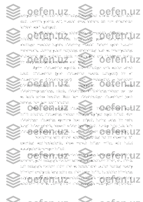 tarbiyachilarning  bolalar  bilan  bo’ladigan  munosabati  aloxida  nazokatni  talab
etadi.  Usmirlik  yoshida  zaif,  mustakil  emas,  kichkina  deb  nom  chikarishdan
ko’rkish  xavfi  kuchayadi.
          Muomaladagi     dagallik,     talabchanlik,     xurmatsizlik     o’quvchiga     yosh
bolalarga     bo’lganday     muomalada     bo’lish,     ular     yaxshi     tushunaman     deb
xisoblagan   masalalar    buyicha   o’zlarining   mustakil    fikrlarini   aytish   huquqini
mensimaslik,  ularning  yukori  natijalarga  erishishidagi  kuch  va  imkoniyatlariga
shubxalanish   kabi   xodisalar,   odatda   norozilik   yoki   anik   ifodalangan   bashqa
bir  salbiy  reaktsiyalar, xodisalarni  xosil  kiladi.
         Ayrim    o’qituvchilar    xayotida    sodir    bo’ladigan   anik   xatolar    uchrab
turadi.     O’qituvchilar     (yosh     o’qituvchilar     nazarda     tutilayapti)     bir     xil
o’quvchilarni     (o’zlashtirayotgan)     doim     maktaydilar,     bashqalarni
(o’zlashtirmayotgan)     hamisha     koyiydilar.     Buning     ustiga
o’zlashtirmayotganlarga,   odatda,   o’zlashtirgan   sinfdoshlariga nisbatan   tez – tez
va    kattik    tanbex    beradilar.    Xatto    kam     o’zlashtiradigan     o’quvchilarni    javob
berishga  ham  kam  taklif  kiladilar.
        Mana     bunday     vaziyatda     o’quvchilar     bir   –   birlariga     nisbatan     karam
bo’lib  qoladilar,  o’qituvchiga  nisbatan  norozilik  kayfiyati  paydo  bo’ladi.  Kam
o’zlashtirgan     o’quvchiga     «yomon»     baxo     qo’yadi,     buning     ustiga     bir     necha
kungil  bo’zar  achchik,  istexzoli  so’zlar  ham  aytiladi.  Bunday  holat  juda  ko’p
o’qituvchilar  xayotida  uchraydi  va  bu  xatoni  o’quvchi  umrbod  kechirmaydi.
          Nizolarning   kelib   chiqish   sabablari   guruhdagi   har   bir   shaxsning   fe’l
atvoridagi   xatti-harakatlarida,   shaxs   mansub   bo’lgan   millat,   xalq   hudud
xususiyatlarida namayon bo’ladi. 
Bo’lajak pedagoglar pedagogik nizolarning yuzaga kelishi ruhiy asoslari bilan
tanishishi,   ya’ni   pedagogik   nizolarni   kelib   chiqish   sabablarini   bilishi,   shu   o’rinda
turli   pedagogik   nizolarni   oldini   olish   va   bartaraf   etish   usullari   haqidagi   nazariy
bilimlarni   amaliyotda   keng   tatbiq   eta   olishi   lozim   bo’lib,   bu   talablar   bilimlariga
quiylgan   asosiy   talablardan   biri   sanaladi.   Pedagogik   nizolarning   kelib   chiqish
sabablarini   bilish   va   ularning   oldini   olish   pedagogik   madaniyatni   rivojlantiradi. 