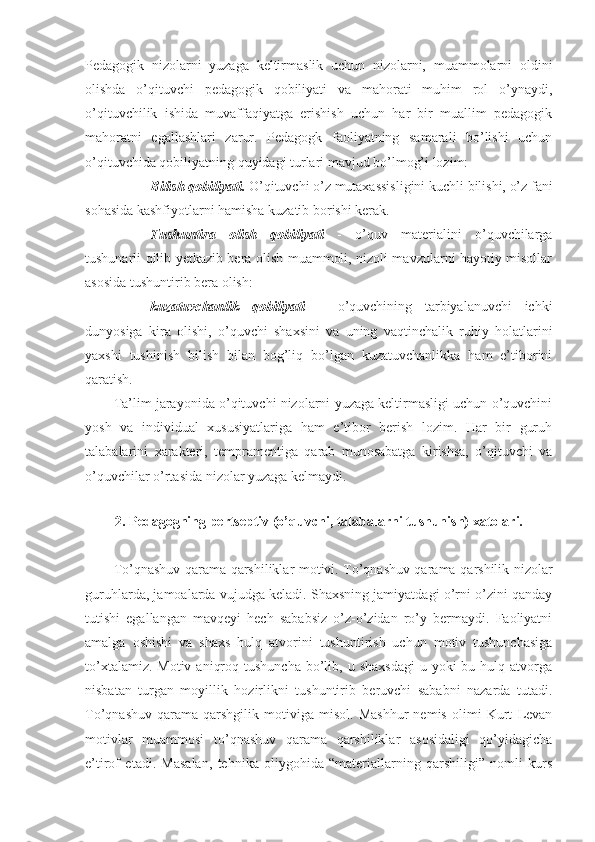 Pedagogik   nizolarni   yuzaga   keltirmaslik   uchun   nizolarni,   muammolarni   oldini
olishda   o’qituvchi   pedagogik   qobiliyati   va   mahorati   muhim   rol   o’ynaydi,
o’qituvchilik   ishida   muvaffaqiyatga   erishish   uchun   har   bir   muallim   pedagogik
mahoratni   egallashlari   zarur.   Pedagogk   faoliyatning   samarali   bo’lishi   uchun
o’qituvchida qobiliyatning quyidagi turlari mavjud bo’lmog’i lozim:
- Bilish qobiliyati.  O’qituvchi o’z mutaxassisligini kuchli bilishi, o’z fani
sohasida kashfiyotlarni hamisha kuzatib borishi kerak. 
- Tushuntira   olish   qobiliyati   -   o’quv   materialini   o’quvchilarga
tushunarli qilib yetkazib bera olish muammoli, nizoli mavzularni hayotiy misollar
asosida tushuntirib bera olish: 
- kuzatuvchanlik   qobiliyati   –   o’quvchining   tarbiyalanuvchi   ichki
dunyosiga   kira   olishi,   o’quvchi   shaxsini   va   uning   vaqtinchalik   ruhiy   holatlarini
yaxshi   tushinish   bilish   bilan   bog’liq   bo’lgan   kuzatuvchanlikka   ham   e’tiborini
qaratish. 
Ta’lim jarayonida o’qituvchi nizolarni yuzaga keltirmasligi uchun o’quvchini
yosh   va   individual   xususiyatlariga   ham   e’tibor   berish   lozim.   Har   bir   guruh
talabalarini   xarakteri,   tempramentiga   qarab   munosabatga   kirishsa,   o’qituvchi   va
o’quvchilar o’rtasida nizolar yuzaga kelmaydi. 
2.   Pedagogning pertseptiv (o’quvchi, talabalarni tushunish)  x atolari.
To’qnashuv qarama-qarshiliklar motivi. To’qnashuv qarama-qarshilik nizolar
guruhlarda, jamoalarda vujudga keladi. Shaxsning jamiyatdagi o’rni o’zini qanday
tutishi   egallangan   mavqeyi   hech   sababsiz   o’z-o’zidan   ro’y   bermaydi.   Faoliyatni
amalga   oshishi   va   shaxs   hulq   atvorini   tushuntirish   uchun   motiv   tushunchasiga
to’xtalamiz.  Motiv  aniqroq  tushuncha  bo’lib, u  shaxsdagi  u  yoki  bu  hulq atvorga
nisbatan   turgan   moyillik   hozirlikni   tushuntirib   beruvchi   sababni   nazarda   tutadi.
To’qnashuv   qarama-qarshgilik   motiviga   misol.   Mashhur   nemis   olimi   Kurt   Levan
motivlar   muammosi   to’qnashuv   qarama   qarshiliklar   asosidaligi   qo’yidagicha
e’tirof   etadi.   Masalan,   tehnika   oliygohida   “materiallarning   qarshiligi”   nomli   kurs 