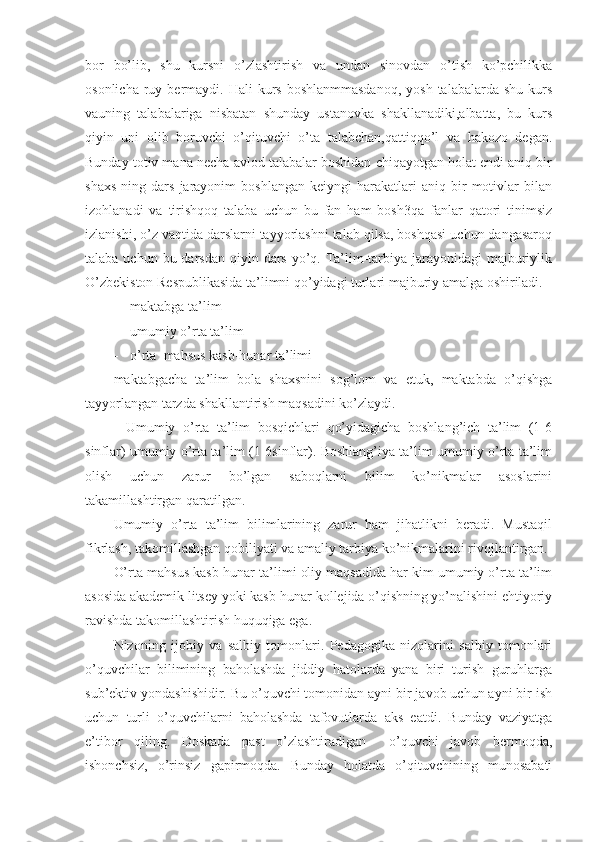 bor   bo’lib,   shu   kursni   o’zlashtirish   va   undan   sinovdan   o’tish   ko’pchilikka
osonlicha  ruy bermaydi. Hali   kurs  boshlanmmasdanoq,  yosh  talabalarda  shu  kurs
vauning   talabalariga   nisbatan   shunday   ustanovka   shakllanadiki,albatta,   bu   kurs
qiyin   uni   olib   boruvchi   o’qituvchi   o’ta   talabchan,qattiqqo’l   va   hakozo   degan.
Bunday totiv mana necha avlod talabalar boshidan chiqayotgan holat endi aniq bir
shaxs   ning   dars   jarayonim   boshlangan   keiyngi   harakatlari   aniq  bir   motivlar   bilan
izohlanadi   va   tirishqoq   talaba   uchun   bu   fan   ham   bosh3qa   fanlar   qatori   tinimsiz
izlanishi, o’z vaqtida darslarni tayyorlashni talab qilsa, boshqasi uchun dangasaroq
talaba uchun bu darsdan  qiyin dars  yo’q. Ta’lim-tarbiya jarayonidagi  majburiylik
O’zbekiston Respublikasida ta’limni qo’yidagi turlari majburiy amalga oshiriladi. 
- maktabga ta’lim
- umumiy o’rta ta’lim 
- o’rta  mahsus kasb-hunar ta’limi 
maktabgacha   ta’lim   bola   shaxsnini   sog’lom   va   etuk,   maktabda   o’qishga
tayyorlangan tarzda shakllantirish maqsadini ko’zlaydi.
-   Umumiy   o’rta   ta’lim   bosqichlari   qo’yidagicha   boshlang’ich   ta’lim   (1-6
sinflar) umumiy o’rta ta’lim (1-6sinflar). Boshlang’iya ta’lim umumiy o’rta ta’lim
olish   uchun   zarur   bo’lgan   saboqlarni   bilim   ko’nikmalar   asoslarini
takamillashtirgan qaratilgan.
Umumiy   o’rta   ta’lim   bilimlarining   zarur   ham   jihatlikni   beradi.   Mustaqil
fikrlash, takomillashgan qobiliyati va amaliy tarbiya ko’nikmalarini rivojlantirgan. 
O’rta mahsus kasb-hunar ta’limi oliy maqsadida har kim umumiy o’rta ta’lim
asosida akademik litsey yoki kasb-hunar kollejida o’qishning yo’nalishini ehtiyoriy
ravishda takomillashtirish huquqiga ega.
Nizoning   ijobiy   va   salbiy   tomonlari.   Pedagogika   nizolarini   salbiy   tomonlari
o’quvchilar   bilimining   baholashda   jiddiy   hatolarda   yana   biri   turish   guruhlarga
sub’ektiv yondashishidir. Bu o’quvchi tomonidan ayni bir javob uchun ayni bir ish
uchun   turli   o’quvchilarni   baholashda   tafovutlarda   aks   eatdi.   Bunday   vaziyatga
e’tibor   qiling.   Doskada   past   o’zlashtiradigan     o’quvchi   javob   bermoqda,
ishonchsiz,   o’rinsiz   gapirmoqda.   Bunday   holatda   o’qituvchining   munosabati 