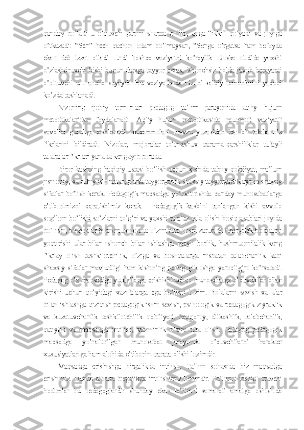 qanday   bo’ladi   u   o’quvchi   gapini   shartta   bo’lib,   unga   “ikki”   qo’yadi   va   joyiga
o’tkazadi:   “Sen”   hech   qachon   odam   bo’lmaysan,   “Senga   o’rgatsa   ham   befoyda
ekan   deb   izzat   qiladi.   Endi   boshqa   vaziyatni   ko’raylik.   Doska   olidida   yaxshi
o’zlashtiruvchi  kishi bugun darsga tayyor  emas, ishonchsiz holda javob berayapti
o’qituvchi   uni   ancha   suyaydi.   Bu   vaziyatlarda   nizoni   salbiy   tomonlarini   yaqqol
ko’zda tashlanadi. 
Nizoning   ijobiy   tomonlari   pedagog   ta’lim   jarayonida   aqliy   hujum
metodikalaridan   foydalanadi.   Aqliy   hujum   metodikasida   muomoli   vaziyatli
savollar   guruhga   tashlanadi..   muammolani   mavzu   yuzasidan   har   bir   talaba   o’z
fikrlarini   bildiradi.   Nizolar,   mojoralar   to’qnashuv   qarama-qarshiliklar   tufayli
talabalar fikrlari yanada keng ay ib b o rada. 
Biror kasbning haqiqiy ustasi  bo’lish uchun kishida tabiiy qobiliyat, ma’lum
jismoniy, va ruhiy islohatlar, puhta tayyorgarlik shaxsiy tayyorgarlik ayrim shaxsiy
sifatlar bo’lish kerak. Pedagogik maqsadga yo’naltirishda qanday munosabatlarga
e’tiborimizni   qaratishimiz   kerak.     Pedagogik   kasbini   tanlangan   kishi   avvolo
sog’lom bo’lishi so’zlarni to’g’ri va yaxshi talafuz qila olishi bosiq asablari joyida
bo’lishi, boshqalar bilan muomolada o’zini tuta olishi zarur. SHuningdek bolalalrni
yoqtirishi   ular   bilan   ishonch   bilan   ishlashga   mayli   borlik,   hushmuomilalik   keng
fikrlay   olish   tashkilotchilik,   o’ziga   va   boshqalarga   nisbatan   talabchanlik   kabi
shaxsiy   sifatlar   mavjudligi   ham   kishining   pedagogik   ishga   yaroqligini   ko’rsatadi.
Pedagog o’z maqsadiga yutug’larga erishishi uchun munosabatga o’quvchilar bilan
kirishi   uchun   qo’yidagi   vazifalarga   ega   bo’lishi   lozim.   Bolalarni   sevish   va   ular
bilan ishlashga qiziqish pedagogik ishni sevish, psihologik va pedagogik ziyraklik
va   kuzatuvchanlik   tashkilotchilik   qobiliyati,   haqqoniy,   dilkashlik,   talabchanlik,
qatiylik   va   maqsadga   intilish,   vazminlik   o’zini   tuta   olish.   Pedagog   pedagogik
maqsadga   yo’naltirilgan   munosabat   jarayonda   o’quvchilarni   harakter
xususiyatlariga ham alohida e’tiborini qarata olishi lozimdir.
Maqsadga   erishishga   birgalikda   intilish.   Ta’lim   sohasida   biz   maqsadga
erishimiz. Uchun albatta birgalikda intilishimiz lozimdir. Ta’limni  tashkil  etuvchi
hodimlar   bu   pedagoglardir   shunday   ekan   ta’limni   samarali   amalga   oshishida 