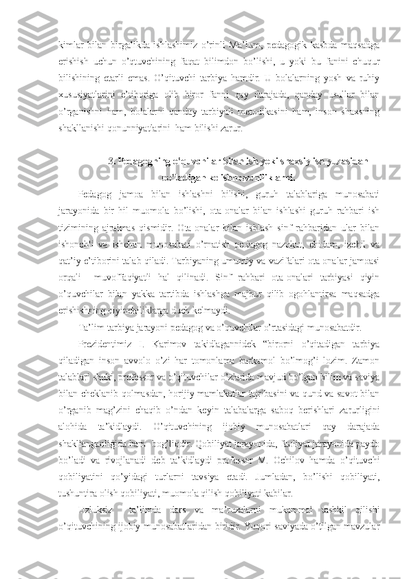 kimlar   bilan   birgalikda   ishlashimiz   o’rinli   Ma’lum,   pedagogik   kasbda   maqsadga
erishish   uchun   o’qtuvchining   faqat   bilimdon   bo’lishi,   u   yoki   bu   fanini   chuqur
bilishining   etarli   emas.   O’qituvchi   tarbiya   hamdir.   U   bolalarning   yosh   va   ruhiy
xususiyatlarini   e’tiboriga   olib   biror   fanni   qay   darajada,   qanday   usullar   bilan
o’rganishni   ham,   bolalarni   qanday   tarbiyali   metodikasini   ham,   inson   shaxsning
shakllanishi qonunniyatlarini  ham bilishi zarur. 
3.   Pedagogning o’quvchilar bilan ish yoki shaxsiy ish yuzasidan
bo’ladigan kelishmovchiliklarni.
Pedagog   jamoa   bilan   ishlashni   bilishi,   guruh   talablariga   munosabati
jarayonida   bir   hil   muomola   bo’lishi,   ota-onalar   bilan   ishlashi   guruh   rahbari   ish
tizimining   ajralmas   qismidir.   Ota-onalar   bilan   ishlash   sinf   rahbaridan   ular   bilan
ishonchli   va   ishchan   munosabati   o’rnatish   pedagog   nazokat,   chidam,   izchil   va
qat’iy e’tiborini talab qiladi. Tarbiyaning umumiy va vazifalari ota-onalar jamoasi
orqali     muvoffaqiyatli   hal   qilinadi.   Sinf   rahbari   ota-onalari   tarbiyasi   qiyin
o’quvchilar   bilan   yakka   tartibda   ishlashga   majbur   qilib   ogohlantirsa   maqsadga
erishishning qiyinchiliklarga duch kelmaydi. 
Ta’lim-tarbiya jarayoni pedagog va o’quvchilar o’rtasidagi munosabatdir. 
Prezidentimiz   I.   Karimov   takidlagannidek   “birorni   o’qitadigan   tarbiya
qiladigan   inson   avvolo   o’zi   har   tomonlama   barkamol   bo’lmog’i   lozim.   Zamon
talablari shuki, professor va o’qituvchilar o’zlarida mavjud bo’lgan bilim va saviya
bilan cheklanib qolmasdan, horijiy mamlakatlar tajribasini va qund va savot bilan
o’rganib   mag’zini   chaqib   o’ndan   keyin   talabalarga   saboq   berishlari   zarurligini
alohida   ta’kidlaydi.   O’qituvchining   ijobiy   munosabatlari   qay   darajada
shakllanganligida ham  bog’liqdir. Qobiliyat jarayonida, faoliyat jarayonida paydo
bo’ladi   va   rivojlanadi   deb   ta’kidlaydi   professor   M.   Ochilov   hamda   o’qituvchi
qobiliyatini   qo’yidagi   turlarni   tavsiya   etadi.   Jumladan,   bo’lishi   qobiliyati,
tushuntira olish qobiliyati, muomola qilish qobiliyati kabilar.
Uzluksiz     ta’limda   dars   va   ma’ruzalarni   mukammal   tashkil   qilishi
o’qituvchining ijobiy munosabatlaridan biridir. Yuqori saviyada o’tilgan mavzular 