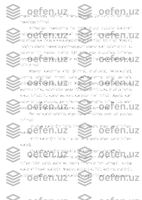 mayda havzalarga, Farg’ona, Toshkent, Chimkent, Qizilqum, Orol atrofi kabi
havzalarga bo’linadi.
Ko’rsatilgan   havzalarning   har   birida   chuqur   quduqlar   kovlanishi
natijasida   bir   nechta   artezian   suvli   qatlamlar   borligi   aniqlangan.   Har   bir
qatlamdagi suv o’ziga xos xususiyatlari bilan bir biridan farq qiladi. Masalan,
Farg’ona artezian havzasida yigirmaga yaqin artezian suvli qatlamlar bor. Bu
qatlamlar   100   metrdan   boshlab   3,5 4   ming   metr   chuqurlikda   bo’lishiga
qaramay,   bosim   nihoyatda   kat taligi   sababli   ko’p   joylarda   suv   yer   yuzasiga
otilib chiqadi.
Artezian   suvlarining   sifati   (sho’rligi,   chuchukligi,   issiq sovuqligi),
ularning   tarkibidagi   mineral   tuzlar   va   gazlarning   tabiati   geologik,
gidrogeologik   sharoitga   bog’ liqdir.   Masalan,   artezian   suvlari   yer   yuzasiga
yaqinroq bo’lsa, qatlamlardan tez tez o’tib, almashinib tursa, chuchuk hamda
sovuq   bo’ladi;   bu   suvlar   esa   sizot   suvlardan   hosil   bo’ladi.   Agarda   suvli
qatlamlar   juda   chuqurda,   yer   po’stining   ichkarirog’ida   bo’lsa,   juda   sekin
sizadi; aniqrog’i yiliga bir ikki metr va undan ham kam siljiydi.
Yer   osti   suvlari   tarkibida   erigan   tuzlar   miqdoriga   qarab   uch   guruhga
bo’linadi:
  chuchuk   suvlar   (bir   litrida   bir   grammgacha   erigan   tuzlar   bo’lgan
suvlar);
  sho’r   suvlar   (bir   litrida   1   g   dan   50   g   gacha   erigan   tuz lar   bo’lgan
suvlar);
 o’ta sho’r suvlar (bir litrida 50 g dan ko’p erigan tuzlar bo’ladi).
Ko’pgina   Yer   osti   suvlarining   tarkibida   inson   sog’lig’i   uchun   foydali
bo’lgan   ba’zi   tuzlar,   gazlar   va   organik   birikmalar   ham   uchraydi.   Bunday
suvlar   shifobaxsh   suv lardir.   Masalan,   vodorod   sulfidli,   karbonat   angidridli,
yod bromli, radonli va boshqa xil suvlar shunday shifo baxsh xususiyatga ega. 