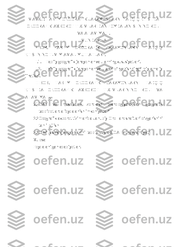 MAVZU: TABIIY GEOGRAFIK JARAYONLARNI TADQIQ ETISHDA
GEOGRAFIK AXBOROT TIZIMLARIDAN FOYDALANISHNING ROLI
VA AHAMIYATI.
MUNDARIJA
I-BOB.   TABIIY   GEOGRAFIK   JARAYONLARNI   TADQIQ
ETISHNING ILMIY-AMALIY JIHATLARI.
I.1. Tabiiy geografik jarayonlar va ularning xususiyatlari.
I.2. Tabiiy geografik jarayonlar va ularni o’rganishning ilmiy-amaliy
jihatlari.
II-BOB.   TABIIY   GEOGRAFIK   JARAYONLARNI   TADQIQ
ETISHDA   GEOGRAFIK   AXBOROT   TIZIMLARINING   ROLI   VA
AHAMIYATI.
2.1 GAT   va   masofadan   zondlash   texnologiyalaridan   geografik
tadqiqotlarda foydalanish imkoniyatlari
2.2 Geografik axborot tizimlarida  J anubiy  O rol landshaftlari o‘zgarishini
tahlil qilish
2.3 Cho’llashish jarayonlarini  tadqiq etishda GAT ning ahamiyati
Xulosa
Foydalanilgan adabiyotlar. 