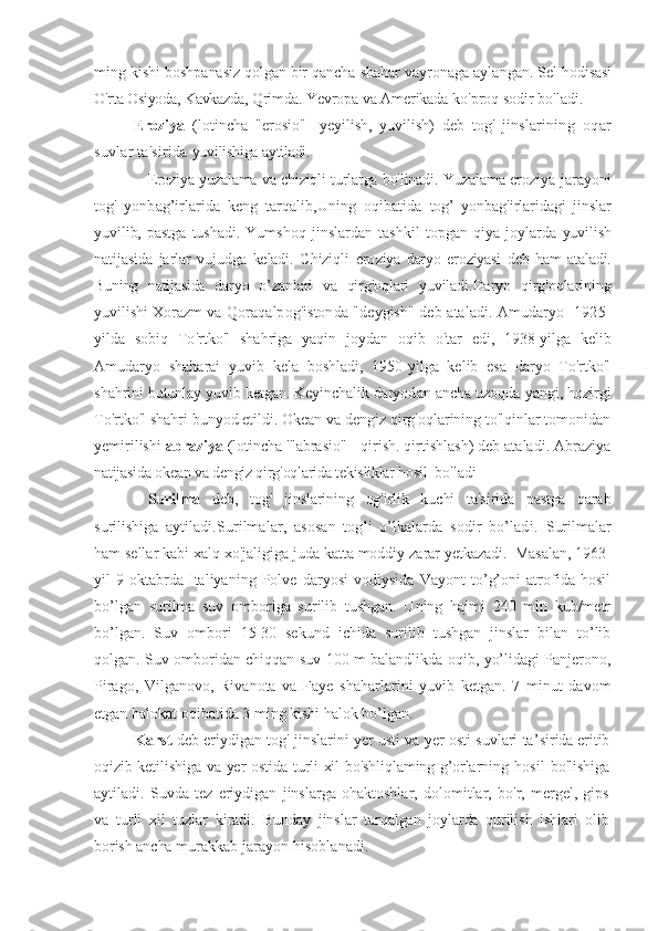 ming kishi  boshpanasiz qolgan bir qancha  shahar vayronaga aylangan. Sel  hodisasi
O'rta Osiyoda, Kavkazda,  Qrimda. Yevropa va Amerikada  ko'proq sodir bo'ladi.
  Eroziya   (lotincha   "erosio"   - yeyilish,   yuvilish)   deb   tog'   jins larining   oqar
suvlar ta'sirida  yuvilishiga aytiladi. 
      Eroziya yuza lama va chiziqli turlarga bo'linadi.   Yuzalama erozi ya jarayoni
tog'   yonbag’irlarida   keng   tarqalib, Uning   oqibatida   tog’   yonbag'irlaridagi   jinslar
yuvilib,   pastga   tushadi.   Yumshoq   jinslardan   tashkil   topgan   qiya   joylarda   yuvilish
natijasida   jarlar   vujudga   keladi.   Chiziqli   ero ziya   daryo   eroziyasi   deb   ham   ataladi.
Buning   natijasida   daryo   o’zanlari   va   qirg'oqlari   yuviladi. Daryo   qirg'oqlarining
yuvilishi Xorazm va Qo raqalpog'istonda "deygish" deb ataladi. Amudaryo   1925-
yilda   sobiq   To'rtko'l   shahriga   yaqin   joydan   oqib   o'tar   edi,   1938-yilga   kelib
Amudaryo   shaharai   yuvib   kela   boshladi,   1950-yilga   kelib   esa   daryo   To'rtko'l
shahrini butunlay yuvib ketgan. Keyinchalik daryod an ancha uzoqda yangi, hozirgi
To'rtko'l shahri bunyod etildi. Okean va dengiz qirg'oqlarining to'lqinlar tomonidan
yemirilishi  abraziya  (lotincha '"abrasio" - qirish. qirtishlash) deb ataladi. Abraziya
natijasida okean va dengiz qirg'oqlarida tekisliklar hosil   bo'ladi
Surilma   deb,   tog'   jinslarining   og'irlik   kuchi   ta'sirida   pastga   qarab
surilishiga   aytiladi.Surilmalar,   asosan   togli   o’lkalarda   sodir   bo’ladi.   Surilmalar
ham   sellar   kabi   xalq   xo ' jaligiga   juda   katta   moddiy   zarar   yetkazadi .  Masalan,  1963-
yil   9-oktabrda   Italiyaning   Polve   daryosi   vodiysida   Vayont   to’g’oni   atrofida   hosil
bo’lgan   surilma   suv   omboriga   surilib   tushgan.   Uning   hajmi   240   mln   kub/metr
bo’lgan.   Suv   ombori   15-30   sekund   ichida   surilib   tushgan   jinslar   bilan   to’lib
qolgan. Suv omboridan chiqqan suv 100 m balandlikda oqib, yo’lidagi Panjerono,
Pirago,   Vilganovo,   Rivanota   va   Faye   shaharlarini   yuvib   ketgan.   7   minut   davom
etgan halokat oqibatida 3 ming kishi halok bo’lgan.
Karst  deb eriydigan tog' jinslarini yer usti va yer osti suvlari ta’ sirida eritib
oqizib ketilishiga va yer ostida turli  xil bo'shliqlaming-g’orlarning   hosil   bo'lishiga
aytiladi.   Suvda   tez   eriydigan   jinslarga   ohaktoshlar,   dolomitlar,   bo'r,   mergel,   gips
va   turli   xil   tuzlar   kiradi.   Bunday   jinslar   tarqalgan   joylarda   qurilish   ishlari   olib
borish ancha  murakkab jarayon hisoblanadi. 