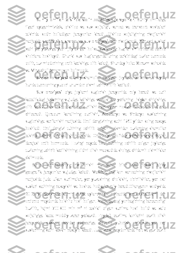 Sun`iy   omillar   ta`sirida   sodir   bo`ladigan   jarayonlar .   Sun'iy   omillarga
ilgari   aytganimizdek,   qishloq   va   suv   xo'jaligi,   sanoat   va   transport   vositalari
ta'sirida   sodir   bo'ladigan   jarayonlar   kiradi.   Qishloq   xo'jaligining   rivojlanishi
natijasida   sho’rlanish. shamol va   suv  eroziyasi   ham   rivojlanadi.  Yer   osti  suvlari
sathi yer yuzasiga yaqin joylashgan bo'lsa, suvlarning bug'lanishi oqibatida tuproq
sho'rlana   boshlaydi.   Chunki   suv   bug'langanda   uning   tarkibidagi   tuzlar   tuproqda
qolib, tuz miqdorining   ortib ketishiga olib keladi. Shunday holat Xorazm vohasida
va Mirza cho'lda namoyon bo'lmoqda.
Shamol   eroziyasi   doimiy   shamollar   esadigan   joylarda   ko'proq   uchraydi,
bunda tuproqning yuqori unumdor qismi uchirib olib  ketiladi.
Suv   eroziyasi   qiya   joylarni   sug'orish   jarayonida   ro'y   beradi   va   turli
kattalikdagi   jarlarning   vujudga   kelishiga   va   hosildor   yerlaning     ishdan   chiqishiga
olib   keladi.   Suv   inshootlarining   qurilishi   ham   ayrim   noxush   hodisalami   kel tirib
chiqaradi.   Qoraqum   kanalining   qurilishi,   Amudaryo   va   Sirdaryo   suvlarining
sug'orishga   sarflanishi   natijasida   Orol   dengizining   sathi   1960-yildan  so'ng  pasaya
boshladi.   Orol   dengizi   tubining   ochilib   qolgan     qismidan   tuzlarning   shamollar
ta'sirida uchirib olib ketilishi natijasida   Orol bo'yi atrofidagi yerlarning sho'rlanish
darajasi   ortib   bormoqda.   Hozirgi   paytda   Orol   tubining   ochilib   qolgan   joylariga
tuzlarning uchirib  ketilishining oldini olish maqsadida sho'rga chidamli o'simliklar
ekilmoqda.
Sanoat   tarmoqlarining   rivojlanishi   munosabati   bilan   turli   noxush   tabiiy
geografik   jarayonlar   vujudga   keladi.   Masalan,   tog'-kon   sanoatining   rivojlanishi
natijasida   juda   ulkan   surilmalar,   yer   yuzasining   cho'kishi,   o'pirilishlar,   yer   osti
suvlari   sathining   pasayishi   va   boshqa   hodisalar   ro'y   beradi.Ohangaron   vodiysida
20-25   yil   davomida   ko'mir   gazga   aylantirihshi   oqibatida   yer   ostida   1km 2
  dan
ortiqroq may donda bo'shliq hosil bo'lgan. Natijada, tog' yonbag'rining barqarorligi
buzilib,   hajmi   700-800   mln   m 3
  ni   tashkil   qilgan   surilma   hosil   bo'ldi   va   xalq
xo'jaligiga   katta   moddiy   zarar   yetkazdi.   Foydali   qazilma   konlarini   qazib   olish
jarayonida   suvlarni   kondan   tashqariga   chiqarib   yuborish   oqibatida   yer   osti
suvlarining sathi keskin pasayib ketadi.  Juda katta maydonlarda neft va gaz qazib 