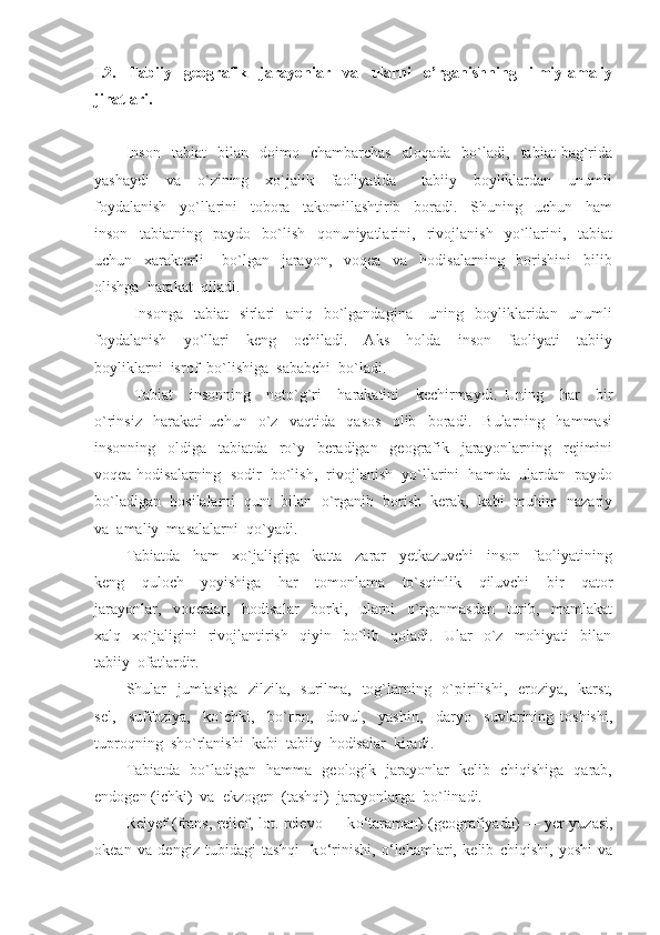 I.2.   Tabiiy   geografik   jarayonlar   va   ularni   o’rganishning   ilmiy-amaliy
jihatlari.
Inson     tabiat     bilan    doimo    chambarchas     aloqada     bo`ladi,    tabiat   bag`rida
yashaydi     va     o`zining     xo`jalik     faoliyatida       tabiiy     boyliklardan     unumli
foydalanish     yo`llarini     tobora     takomillashtirib     boradi.     Shuning     uchun     ham
inson     tabiatning     paydo     bo`lish     qonuniyatlarini,     rivojlanish     yo`llarini,     tabiat
uchun     xarakterli       bo`lgan     jarayon,     voqea     va     hodisalarning     borishini     bilib
olishga  harakat  qiladi.
Insonga    tabiat    sirlari    aniq   bo`lgandagina      uning   boyliklaridan   unumli
foydalanish     yo`llari     keng     ochiladi.     Aks     holda     inson     faoliyati     tabiiy
boyliklarni  isrof  bo`lishiga  sababchi  bo`ladi.
Tabiat     insonning     noto`g`ri     harakatini     kechirmaydi.   Uning     har     bir
o`rinsiz     harakati   uchun     o`z     vaqtida     qasos     olib     boradi.     Bularning     hammasi
insonning     oldiga     tabiatda     ro`y     beradigan     geografik     jarayonlarning     rejimini
voqea-hodisalarning  sodir  bo`lish,  rivojlanish  yo`llarini  hamda  ulardan  paydo
bo`ladigan  hosilalarni  qunt  bilan  o`rganib  borish  kerak,  kabi  muhim  nazariy
va  amaliy  masalalarni  qo`yadi.
Tabiatda     ham     xo`jaligiga     katta     zarar     yetkazuvchi     inson     faoliyatining
keng     quloch     yoyishiga     har     tomonlama     to`sqinlik     qiluvchi     bir     qator
jarayonlar,     voqealar,     hodisalar     borki,     ularni     o`rganmasdan     turib,     mamlakat
xalq    xo`jaligini     rivojlantirish     qiyin     bo`lib    qoladi.    Ular     o`z     mohiyati     bilan
tabiiy  ofatlardir.  
Shular    jumlasiga    zilzila,   surilma,   tog`larning   o`pirilishi,   eroziya,   karst,
sel,     suffoziya,     ko`chki,     bo`ron,     dovul,     yashin,     daryo     suvlarining   toshishi,
tuproqning  sho`rlanishi  kabi  tabiiy  hodisalar  kiradi.
Tabiatda   bo`ladigan   hamma   geologik   jarayonlar   kelib   chiqishiga   qarab,
endogen (ichki)  va  ekzogen  (tashqi)  jarayonlarga  bo`linadi.
Relyef   (frans, relief, lot. relevo — k о ‘taraman) (geografiyada) — yer yuzasi,
okean   va   dengiz   tubidagi   tashqi     k о ‘rinishi,   о ‘lchamlari,   kelib   chiqishi,   yoshi   va 