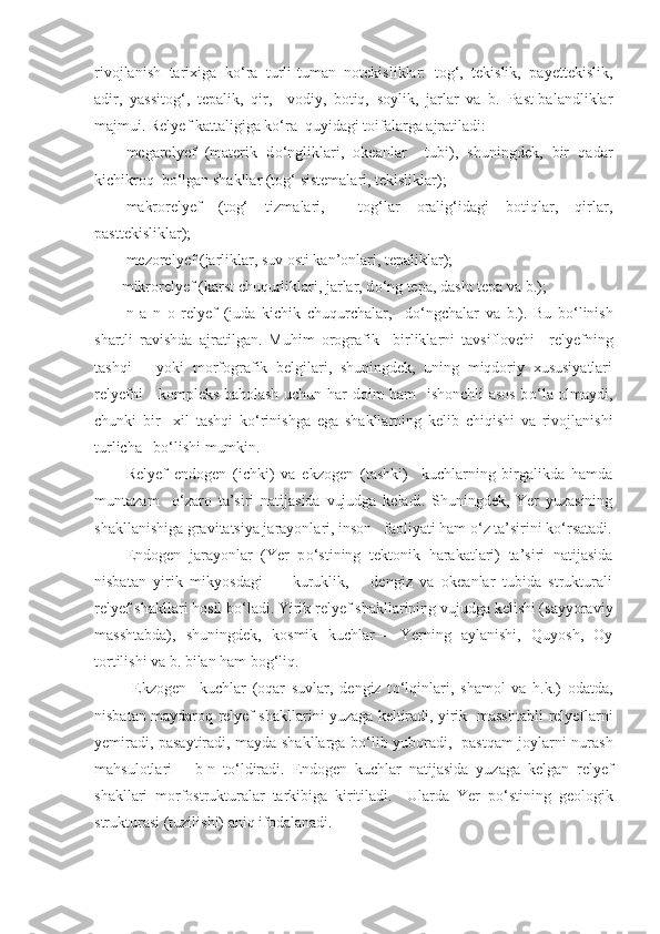 rivojlanish   tarixiga   k о ‘ra   turli-tuman   notekisliklar:   tog‘,   tekislik,   payettekislik,
adir,   yassitog‘,   tepalik,   qir,     vodiy,   botiq,   soylik,   jarlar   va   b.   Past-balandliklar
majmui.  Relyef  kattaligiga k о ‘ra  quyidagi toifalarga ajratiladi: 
megarelyef   (materik   d о ‘ngliklari,   okeanlar     tubi),   shuningdek,   bir   qadar
kichikroq  b о ‘lgan shakllar (tog‘ sistemalari, tekisliklar); 
makrorelyef   (tog‘   tizmalari,     tog‘lar   oralig‘idagi   botiqlar,   qirlar,
pasttekisliklar); 
mezorelyef (jarliklar, suv osti kan’onlari, tepaliklar);
       mikrorelyef (karst chuqurliklari, jarlar, d о ‘ng tepa, dasht tepa va b.);
n   a   n   o   relyef   (juda   kichik   chuqurchalar,     d о ‘ngchalar   va   b.).   Bu   b о ‘linish
shartli   ravishda   ajratilgan.   Muhim   orografik     birliklarni   tavsiflovchi     relyef ning
tashqi       yoki   morfografik   belgilari,   shuningdek,   uning   miqdoriy   xususiyatlari
relyef ni     kompleks baholash uchun har doim ham   ishonchli asos b о ‘la olmaydi,
chunki   bir     xil   tashqi   k о ‘rinishga   ega   shakllarning   kelib   chiqishi   va   rivojlanishi
turlicha   b о ‘lishi mumkin.
Relyef   endogen   (ichki)   va   ekzogen   (tashki)     kuchlarning   birgalikda   hamda
muntazam     о ‘zaro   ta’siri   natijasida   vujudga   keladi.   Shuningdek,   Yer   yuzasining
shakllanishiga gravitatsiya jarayonlari, inson   faoliyati ham  о ‘z ta’sirini k о ‘rsatadi.
Endogen   jarayonlar   (Yer   p о ‘stining   tektonik   harakatlari)   ta’siri   natijasida
nisbatan   yirik   mikyosdagi   —   kuruklik,       dengiz   va   okeanlar   tubida   strukturali
re lyef  shakllari hosil b о ‘ladi. Yirik re lyef  shakllarining vujudga kelishi (sayyoraviy
masshtabda),   shuningdek,   kosmik   kuchlar—   Yerning   aylanishi,   Quyosh,   Oy
tortilishi va b. bilan ham bog‘liq.
  Ekzogen     kuchlar   (oqar   suvlar,   dengiz   t о ‘lqinlari,   shamol   va   h.k.)   odatda,
nisbatan maydaroq   relyef   shakllarini yuzaga keltiradi, yirik   masshtabli   relyef larni
yemiradi, pasaytiradi, mayda shakllarga b о ‘lib yuboradi,   pastqam joylarni nurash
mahsulotlari       b-n   t о ‘ldiradi.   Endogen   kuchlar   natijasida   yuzaga   kelgan   relyef
shakllari   morfostrukturalar   tarkibiga   kiritiladi.     Ularda   Yer   p о ‘stining   geologik
strukturasi (tuzilishi) aniq ifodalanadi.  