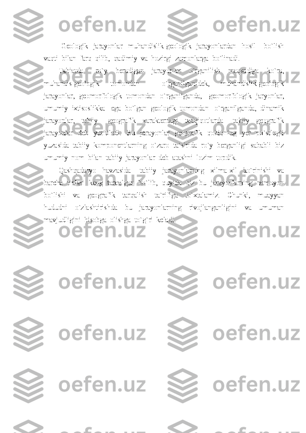   Geologik     jarayonlar     muhandislik-geologik     jarayonlardan     hosil       bo`lish
vaqti  bilan  farq  qilib,  qadimiy  va  hozirgi  zamonlarga  bo`linadi.
Tabiatda       ro`y     beradigan     jarayonlar     o`rganilish     maqsadiga     ko`ra,
muhandis-geologik     tomondan         o`rganilganidek,     muhandislik-geologik
jarayonlar,   geomorfologik   tomondan   o`rganilganda,     geomorfologik   jaryonlar,
umumiy  ixtisoslikka   ega  bo`lgan  geologik  tomondan   o`rganilganda,  dinamik
jarayonlar,     tabiiy       geografik     xarakterdagi     tadqiqotlarda       tabiiy     geografik
jarayonlar    deb    yuritiladi.    Bu    jarayonlar     geografik    qobiqning    yer     po`stlog`i
yuzasida  tabiiy  komponentlarning  o`zaro  ta`sirida  ro`y  berganligi  sababli  biz
umumiy  nom  bilan  tabiiy  jarayonlar  deb  atashni  lozim  topdik.
Qashqadaryo     havzasida       tabiiy     jarayonlarning     xilma-xil     ko`rinishi     va
barcha   tiplari   keng   tarqalgan   bo`lib,   quyida   biz   bu   jarayonlarning   namoyon
bo`lishi     va     geografik     tarqalish     ta`rifiga     to`xtalamiz.     Chunki,     muayyan
hududni     o`zlashtirishda     bu     jarayonlarning     rivojlanganligini     va     umuman
mavjudligini  hisobga  olishga  to`g`ri  keladi. 