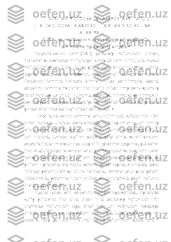 II-BOB. TABIIY GEOGRAFIK JARAYONLARNI TADQIQ
ETISHDA GEOGRAFIK AXBOROT TIZIMLARINING ROLI VA
AHAMIYATI
2.1 GAT va masofadan zondlash texnologiyalaridan geografik
tadqiqotlarda foydalanish imkoniyatlari
Geografik   axborot     tizimi   (GAT)     geofazoviy     ma’lumotlarni     to plash,ʻ
boshqarish   va   tasvirlashga   mo ljallangan   kompyuter   tizimi   bo lib,   unda   mazkur	
ʻ ʻ
ma’lumotlarni   voqea,   hodisa,   faoliyat   yoki   undagi   tafsilotlar   bilan   birga   ularning
qayerda   mavjud   ekanligini   tasvirlar,   jadvallar   orqali   aks   ettirish   mumkin.
Geoaxborot   tizimining   boshqacha   ko rinishi   bo lgan   geoinformatika   deganda	
ʻ ʻ
geoaxborot   tizimining   rivojlanishi   bilan   bog liq   bo lgan   ilmiy-texnik   va   amaliy	
ʻ ʻ
fanlar  majmuasi   tushuniladi.  Bu  majmua   geografiya,  informatika  va  informatsion
texnologiyalar   nazariyasi,   kartografiya   va   hisoblash   texnikasiga   yangicha
yondashishlar o rtasidagi bog liqlikdan kelib chiqadi [8].	
ʻ ʻ
Hozirgi   kunda   axborot   tizimining   ushbu   bo limi   jadal   sur’atlar   bilan   o sib	
ʻ ʻ
borishi   natijasida   u   nafaqat   texnik   sohalarda,   balki   hayotimizning   turli   ijtimoiy
sohalarida ham qo llanilib kelmoqda. GATning qo llanilish sohalari keng bo lib, u	
ʻ ʻ ʻ
turli   holatlarda,   jumladan   sog liqni   saqlashda   yangi   klinika   va   shifoxonalarni	
ʻ
geografik jihatdan mos va aholiga qulay qilib joylashtirish jarayonida, yuk tashish
bilan   shug ullanadigan   korxonalar   uchun   yo l   marshrutlari   va   jadvallarini   tuzish	
ʻ ʻ
hamda   aniqlashda,   avtomobil   yo llarini   quruvchi   korxonalarga   yangi   trassa   va	
ʻ
yo llarni   loyihalashda   eng   maqbul   variantni   tanlash   paytida,   shuningdek,   davlat	
ʻ
fondidagi   yerlarni   to g ri   va   oqilona   hisoblashda,   fermerlar   uchun   yangi   yerlarni	
ʻ ʻ
o zlashtirishda,   yerlarninig   holatini   aniqlash   va   ular   to g risida   yetarli   ma’lumot	
ʻ ʻ ʻ
olishda juda qo l keladi [8].	
ʻ
Bugungi   kunga   kelib   geoaxborot   tizimlari   haydovchilarga,   piyodalarga
sun’iy   yo ldoshlar   bilan   aloqa   qilgan   holda   geofazoviy   ma’lumotlar   o rni	
ʻ ʻ
to g risidagi   ma’lumotlarni   qayta   ishlash   orqali   turli   marshrutlarni   navigatsiya	
ʻ ʻ
qilishda, eng yaqin, eng qulay yo llarni izlab topishda qulaylik tug dirmoqda. Bir	
ʻ ʻ
qarashda   oddiy   uyali   telefonimiz   orqali   bunday   ma’lumotlarni   kartada   bemalol 