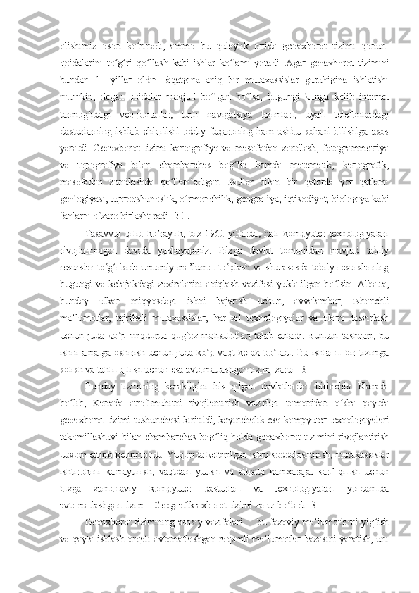 olishimiz   oson   ko rinadi,   ammo   bu   qulaylik   ortida   geoaxborot   tizimi   qonun-ʻ
qoidalarini   to g ri   qo llash   kabi   ishlar   ko lami   yotadi.   Agar   geoaxborot   tizimini	
ʻ ʻ ʻ ʻ
bundan   10   yillar   oldin   faqatgina   aniq   bir   mutaxassislar   guruhigina   ishlatishi
mumkin,   degan   qoidalar   mavjud   bo lgan   bo lsa,   bugungi   kunga   kelib   internet	
ʻ ʻ
tarmog idagi   veb-portallar,   turli   navigatsiya   tizimlari,   uyali   telefonlardagi	
ʻ
dasturlarning   ishlab   chiqilishi   oddiy   fuqaroning   ham   ushbu   sohani   bilishiga   asos
yaratdi.   Geoaxborot   tizimi   kartografiya   va   masofadan   zondlash,   fotogrammetriya
va   topografiya   bilan   chambarchas   bog liq   hamda   matematik,   kartografik,	
ʻ
masofadan   zondlashda   qo llaniladigan   usullar   bilan   bir   qatorda   yer   qatlami	
ʻ
geologiyasi, tuproqshunoslik, o rmonchilik, geografiya, iqtisodiyot, biologiya kabi	
ʻ
fanlarni o zaro birlashtiradi [20].	
ʻ
Tasavvur   qilib   ko’raylik,   biz   1960-yillarda,   hali   kompyuter   texnologiyalari
rivojlanmagan   davrda   yashayapmiz.   Bizga   davlat   tomonidan   mavjud   tabiiy
resurslar to g risida umumiy ma’lumot to plash va shu asosda tabiiy resurslarning
ʻ ʻ ʻ
bugungi   va  kelajakdagi  zaxiralarini   aniqlash  vazifasi   yuklatilgan  bo lsin.   Albatta,	
ʻ
bunday   ulkan   miqyosdagi   ishni   bajarish   uchun,   avvalambor,   ishonchli
ma’lumotlar,   tajribali   mutaxassislar,   har   xil   texnologiyalar   va   ularni   tasvirlash
uchun  juda  ko p  miqdorda  qog oz  mahsulotlari   talab  etiladi.  Bundan   tashqari,  bu	
ʻ ʻ
ishni amalga oshirish uchun juda ko p vaqt kerak bo ladi. Bu ishlarni bir tizimga	
ʻ ʻ
solish va tahlil qilish uchun esa avtomatlashgan tizim  zarur [8].
Bunday   tizimning   kerakligini   his   qilgan   davlatlardan   birinchisi   Kanada
bo lib,   Kanada   atrof-muhitni   rivojlantirish   vazirligi   tomonidan   o sha   paytda	
ʻ ʻ
geoaxborot tizimi tushunchasi  kiritildi, keyinchalik esa kompyuter texnologiyalari
takomillashuvi bilan chambarchas bog liq holda geoaxborot tizimini rivojlantirish	
ʻ
davom ettirib kelinmoqda. Yuqorida keltirilgan ishni soddalashtirish, mutaxassislar
ishtirokini   kamaytirish,   vaqtdan   yutish   va   albatta   kamxarajat   sarf   qilish   uchun
bizga   zamonaviy   kompyuter   dasturlari   va   texnologiyalari   yordamida
avtomatlashgan tizim – Geografik axborot tizimi zarur bo ladi [8]. 	
ʻ
Geoaxborot tizimining asosiy vazifalari –   bu fazoviy ma’lumotlarni yig ish	
ʻ
va qayta ishlash orqali avtomatlashgan raqamli ma’lumotlar bazasini yaratish, uni 