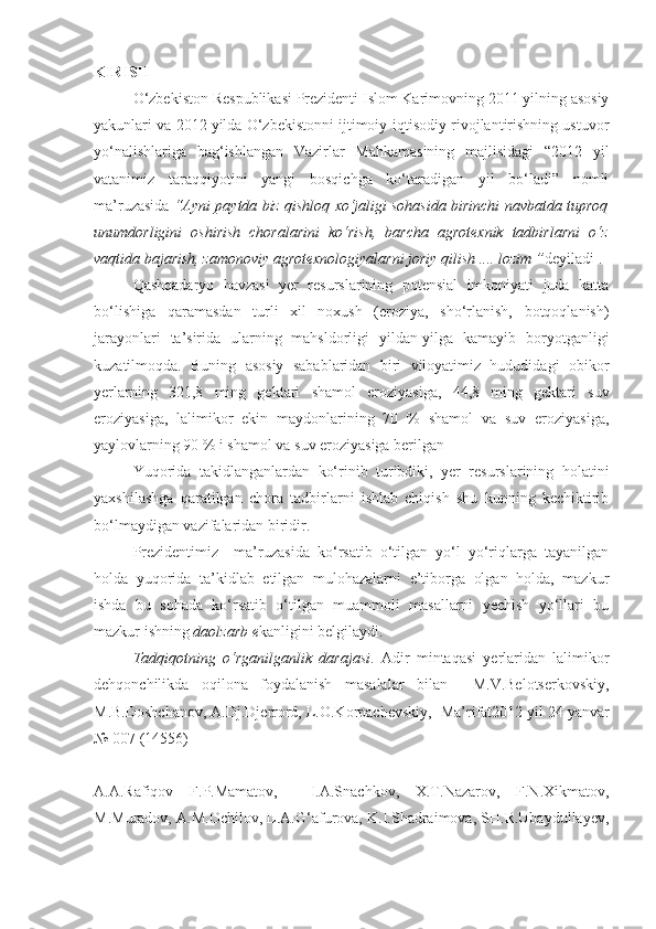 KIRISH
О‘zbekiston Respublikasi Prezidenti Islom Karimovning 2011 yilning asosiy
yakunlari va 2012 yilda О‘zbekistonni ijtimoiy-iqtisodiy rivojlantirishning ustuvor
yо‘nalishlariga   bag‘ishlangan   Vazirlar   Mahkamasining   majlisidagi   “2012   yil
vatanimiz   taraqqiyotini   yangi   bosqichga   kо‘taradigan   yil   bо‘ladi”   nomli
ma’ruzasida  “Ayni paytda biz qishloq xо‘jaligi sohasida birinchi navbatda tuproq
unumdorligini   oshirish   choralarini   kо‘rish,   barcha   agrotexnik   tadbirlarni   о‘z
vaqtida bajarish, zamonoviy agrotexnologiyalarni joriy qilish .... lozim ” deyiladi 1
. 
Qashqadaryo   havzasi   yer   resurslarining   potensial   imkoniyati   juda   katta
bо‘lishiga   qaramasdan   turli   xil   noxush   (eroziya,   shо‘rlanish,   botqoqlanish)
jarayonlari   ta’sirida   ularning   mahsldorligi   yildan-yilga   kamayib   boryotganligi
kuzatilmoqda.   Buning   asosiy   sabablaridan   biri   viloyatimiz   hududidagi   obikor
yerlarning   321,8   ming   gektari   shamol   eroziyasiga,   44,8   ming   gektari   suv
eroziyasiga,   lalimikor   ekin   maydonlarining   70   %   shamol   va   suv   eroziyasiga,
yaylovlarning 90 % i shamol va suv eroziyasiga berilgan 
Yuqorida   takidlanganlardan   kо‘rinib   turibdiki,   yer   resurslarining   holatini
yaxshilashga   qaratilgan   chora   tadbirlarni   ishlab   chiqish   shu   kunning   kechiktirib
bо‘lmaydigan vazifalaridan biridir.
Prezidentimiz     ma’ruzasida   kо‘rsatib   о‘tilgan   yо‘l   yо‘riqlarga   tayanilgan
holda   yuqorida   ta’kidlab   etilgan   mulohazalarni   e’tiborga   olgan   holda,   mazkur
ishda   bu   sohada   kо‘rsatib   о‘tilgan   muammoli   masallarni   yechish   yо‘llari   bu
mazkur ishning  daolzarb e kanligini belgilaydi.
Tadqiqotning   о‘rganilganlik   darajasi .   Adir   mintaqasi   yerlaridan   lalimikor
dehqonchilikda   oqilona   foydalanish   masalalar   bilan     M.V.Belotserkovskiy,
M.B.Doshchanov, A.Dj.Djerrord, L.O.Korpachevskiy,  1
Ma’rifat2012 yil 24 yanvar
№ 007 (14556)                                                               
A.A.Rafiqov   F.P.Mamatov,     I.A.Snachkov,   X.T.Nazarov,   F.N.Xikmatov,
M.Muradov, A.M.Ochilov, L.A.G‘afurova, K.I.Shadraimova, SH.R.Ubaydullayev, 