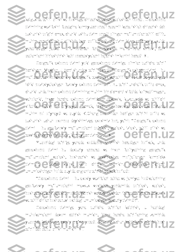 kelgusida tahlil qilish va bosmaga chiqarish uchun saqlashdan iborat . Geoaxborot
tizimining vazifasini faqatgina kompyuter orqali raqamli karta ishlab chiqarish deb
tushunish to g ri emas, chunki ushbu tizim orqali olingan ma’lumotlar tahlil etilib,ʻ ʻ
muhim  qarorlar  qabul  qilishda  ham  qo llaniladi. Bu tizim  bizga an’anaviy usulda	
ʻ
yaratiladigan   jadval   ma’lumotlardan   farqli   ravishda   ma’lumotlar   so rovi,   turli	
ʻ
qatlamlarni birlashtirish kabi operatsiyalarni bajarish imkonini beradi [8].
Geografik   axborot   tizimi   yoki   geoaxborot   tizimiga   olimlar   turlicha   ta’rif
berishgan. Masalan, J.Berri shunday ta’rif   beradi: “Geografik axborot tizimi – bu
ma’lumotlarni   boshqarish,   kartografik   tasvirlash   va   tahlil   qilish   uchun   yaratilgan
ichki   pozitsiyalashgan   fazoviy   axborot   tizimidir”.   Bu   ta’rif   unchalik   to liq   emas,
ʻ
chunki unda inson axborot tizimining muhim bir elementi sifatida ko rsatilmagan,	
ʻ
vaholanki,   inson   barcha   axborot   tizimida   mutaxassis,   kuzatuvchi   va   tahlilchi
sifatida   muhim   rol   o ynaydi.   Demak,   insonning   bevosita   qatnashuvi   GATda	
ʻ
muhim   rol   o ynaydi   va   quyida   K.Chang   tomonidan   berilgan   ta’rifni   to liq   va	
ʻ ʻ
tushunish   uchun   osonroq   deyishimizga   asosimiz   bor,   ya’ni:   “Geografik   axborot
tizimi   –   bu   geofazoviy   ma’lumotlarni   to plash,   saqlash,   izlash,   tahlil   qilish   va	
ʻ
tasvirlashga mo ljallangan kompyuter tizimidir” [8].	
ʻ
Yuqoridagi   ta’rifga   yanada   soddaroq   ko rinish   beradigan   bo lsak,   unda	
ʻ ʻ
geoaxborot   tizimi   bu   dasturiy   apparat   va   inson   faoliyatining   geografik
ma’lumotlarni   saqlash,   boshqarish   va   tasvirlashga   mo ljallangan   kompleks	
ʻ
tizimdir,     degan   xulosa   kelib   chiqishi   mumkin.   Keltirilgan   fikrlarni
umumlashtirgan holda quyida eng aniq ta’rifni bersak bo ladi: 	
ʻ
“Geoaxborot   tizimi   –   bu   asosiy   vazifalari   tabiat   va   jamiyat   hodisalarining
geofazoviy   ma’lumotlarini   maxsus   vositalar   yordamida   to plash,   saqlash,	
ʻ
boshqarish, tahlil qilish, modellashtirish va tasvirlashdan iborat bo lgan mutaxassis
ʻ
va tahlilchilar boshqaruvi ostidagi umumlashgan dasturiy tizimdir”.
Geoaxborot   tizimiga   yana   turlicha   ta’riflar   keltirish,   u   haqidagi
muhokamalarni   davom   ettirish   mumkin,   biroq   barcha   ta’riflarning   zamirida
yuqorida   keltirilgan   asosiy   ma’no   yotadi.   Shuning   uchun   keltirilgan   ta’rifni   bosh
ta’rif deb qabul qilish mumkin [8].  