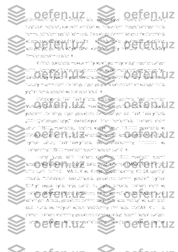 gidrometeorologik   ma’lumotlar,   dala   ekspeditsiyasi   materiallarini   kuzatish,
burg ulash natijalari, suv ostini zondlash va   hokazolarni   integrallashtirgan holdaʻ
hamma  jabhalarni egallab kelmoqda. Geoaxborot tizimini kengroq rivojlantirishda
xalqaro   assotsiatsiyalar   (BMT,     YeH     va     b.),   davlat   uyushmalari,   vazirliklar,
kartografiya,   geologik   va   yer   tuzish   xizmatlari,   ilmiy   institutlar   hamda   xususiy
firmalar qatnashmoqdalar [8].
Ko plab davlatlarda maxsus milliy va viloyat miqyosidagi organlar tuzilgan	
ʻ
bo lib, ularning vazifalariga geoaxborot tizimi va avtomatlashtirilgan kartografiya,	
ʻ
davlat   harbiy   siyosatini   geoinformatikada   formallashtirish,   milliy   rejalashtirish,
huquqiy muammolarni o z ichiga olgan geografik axborotlarni sir  saqlagan holda	
ʻ
yig ish hamda tarqatish va boshqalar kiradi [8]. 	
ʻ
O zbekistonda   1991–1992-yillarda   O zdavgeologqo mita   fondi   tomonidan	
ʻ ʻ ʻ
Markaziy   Qizilqumning     1:50000   masshtabli   kartografik   ma’lumotlar   bazasini
yaratishni   o z   ichiga   olgan   geoaxborot   tizimi   tuzilgan   edi.   1996–1999-yillarda	
ʻ
„GGP-Qiziltepageologiya”   ekspeditsiyasi   bilan   hamkorlikda   Toshkent   shahri
uchun   1:25000   masshtabda,   Farg ona   vodiysi   uchun   1:200000   masshtabda   va	
ʻ
O zbekiston   uchun   1:1000000   masshtabdagi   raqamli   kartalari   geoekologik   GAT	
ʻ
loyihasi   uchun;   1997–1998-yillarda   esa   O zbekistonning   1:1000000   va	
ʻ
Toshkentning 1:25000 masshtabli raqamli kartalari tuzildi [8]. 
Hozirgi   kunga   kelib   Toshkent   shahrining   1:2000   masshtabli   raqamli
kartalari   Markaziy   Aerogeodeziya   davlat   unitar   korxonasi   (MADUK)   tomonidan
to liq   tuzib     bo lindi.     MADUK   va   Koreya   Respublikasining   KOICA   agentligi	
ʻ ʻ
o rtasida   “O zbekiston   Respublikasida   geoaxborot   tizimini   yaratish”   loyihasi
ʻ ʻ
2006-yil   avgust   oyida   ishga   tushdi.   Bu   loyiha   doirasida   Toshkent   shahri   va
Toshkent   viloyati   bo yicha   geoaxborot   tizimi   va   ma’lumotlar   bazasini   tuzish	
ʻ
kelishilgan.   Albatta,   geoaxborot   tizimini   tuzish   juda   katta   mablag   va   kuch   talab	
ʻ
etadi.   Bunda   esa   imtiyozli   xalqaro   kreditlarning   o rni   katta.   O zGASHKLITI   da	
ʻ ʻ
qisman  Toshkent  shahrining  geoaxborot  tizimi   asosidagi  raqamli  kartasi  tuzilgan.
Hozirda   Birlashgan   Millatlar   Tashkilotining   "Rivojlanish   Dasturi"   loyihasi 