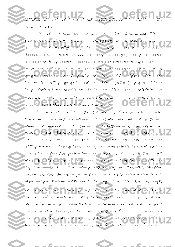 doirasida   ham   O zbekiston   Respublikasida   geoaxborot   tizimini   yaratish   bo yichaʻ ʻ
ishlar boshlangan  [8] .
O zbekiston   Respublikasi   Prezidentining   2013-yil   25-sentabrdagi   “Milliy	
ʻ
geografik   axborot   tizimini   yaratish”   investitsiya   loyihasini   amalga   oshirish   chora
tadbirlari   to g risida”gi   PQ-2045-sonli   qarori   asosida   O zbekiston	
ʻ ʻ ʻ
Respublikasining   barcha   hududlarida   joriy   qilinadigan,   asosiy   iqtisodiyot
tarmoqlari va faoliyat sohalari axborotini qamrab oladigan hamda quyidagilarni o z	
ʻ
ichiga   oluvchi   funksional   avtomatlashtirilgan   kompleks   axborot   tizimi   –   Milliy
geografik   axborot   tizimini   yaratish   va   rivojlantirish   bo yicha   ishlar   olib	
ʻ
borilmoqda.   Milliy   geografik   axborot   tizimi   (MGAT)   yagona   tizimga
integratsiyalanadigan,   vazirlik   va   idoralar   tomonidan   ularning   vakolatlari   va
vakolatlarning   tarmoqlar   bo yicha   taqsimlanishidan   kelib   chiqib   yaratiladigan	
ʻ
axborot resurslari kompleksini o zida aks ettiradi	
ʻ  [8] .
Geografik   axborot   tizimi   yer   yuzidagi   obyektlar,   jumladan,   binolar,
shaharlar,   yo llar,   daryolar,   davlatlarni   kompyuter   orqali   tasvirlashga   yordam	
ʻ
beradi. Hozirda bu tizimni insoniyat faoliyati va dunyoda bo layotgan o zgarishlar,	
ʻ ʻ
voqea-hodisalarni   tasvirlash,   tahlil   qilish,   muammoli   vaziyatlarni   aniqlash   va
ularni   tushunish   uchun   qo llab   kelmoqdalar.   Kartalar   orqali   tasvirlab   berilgan	
ʻ
tahliliy muammolar insonga har xil sonlar, diagrammalardan ko ra vizual ravishda	
ʻ
samaraliroq   tushunishga   yordam   bermoqda.   Buning   sababi,   hozirda   GAT   orqali
vizual   ko rinishda   biror-bir   muammoni   tasvirlashda   juda   ko plab   usullardan	
ʻ ʻ
foydalanilmoqda.   Bu   usullar   jumlasiga   turli   ranglar,   uch   o lchamli   ko rinishlar,	
ʻ ʻ
vektorli tasvirlash kiradi va bu, o z navbatida, matnlar yoki sonlar orqali tushunish	
ʻ
qiyin   bo lgan   jihatlarni   ochib   beradi.   Shuning   uchun   ushbu   tizim   texnologik	
ʻ
tizimlar   turkumidan   bo lsada,   ijtimoiy,   iqtisodiy   va   sog liqni   saqlash   sohalarida	
ʻ ʻ
ham keng qo llanila boshladi. Hozirgi kunda geoaxborot tizimining ilmiy asoslari	
ʻ
keng   ko lamda   o rganilmoqda   va   endilikda   kartalar   orqali   tasvirlash   geografik	
ʻ ʻ
bilimlar sohasida isbotlangan usullardan biriga aylandi. Agar biron-bir sohaga oid
muammolarni   tushunishga   va   ularning   yechimini   izlashga   kirishadigan   bo lsak,	
ʻ
endilikda   darhol   o sha   muammoning   raqamli   kartasini   ishlab   chiqishimiz,	
ʻ 