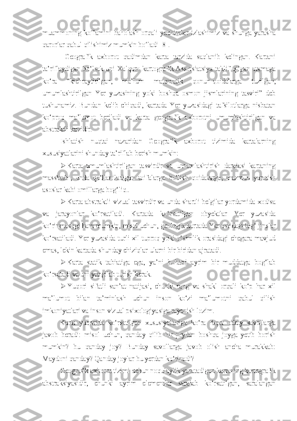 muammoning   ko lamini   baholash   orqali   yechimlar   izlashimiz   va   shunga   yarashaʻ
qarorlar qabul qilishimiz mumkin bo ladi	
ʻ  [8] .
  Geografik   axborot   qadimdan   karta   tarzida   saqlanib   kelingan.   Kartani
ta’riflaydigan   bo‘lsak   uni   Xalqaro  kartografik  Assotsiatsiya   taklif  qilgan  atamaga
ko‘ra   “kichraytirilgan,   ma’lum   matematik   qonun-qoidalarga   tuzilgan,
umumlashtirilgan   Yer   yuzasining   yoki   boshqa   osmon   jismlarining   tasviri”   deb
tushunamiz.   Bundan   kelib   chiqadi,   kartada   Yer   yuzasidagi   tafsilotlarga   nisbatan
ko‘proq   ma’lumot   beriladi   va   karta   geografik   axborotni   umumlashtirilgan   va
abstraktli tarzidir. 
Ishlatish   nuqtai   nazaridan   Geografik   axborot   tizimida   kartalarning
xususiyatlarini shunday ta’riflab berish mumkin:
 Karta   umumlashtirilgan   tasvirdir   va   umumlashtirish   darajasi   kartaning
masshtabi,   unda   qo‘llaniladigan   toifalarga   bo‘lish   qoidalarga,   mazmun   yaratish
asoslar kabi omillarga bog‘liq..
 Karta abstraktli vizual tasvirdir va unda shartli belgilar yordamida xodisa
va   jarayonlar   ko‘rsatiladi.   Kartada   ko‘rsatilgan   obyektlar   Yer   yuzasida
ko‘rinmasligi ham mumkin, misol uchun, geologik kartada Yer ostidagi tog‘ jinslar
ko‘rsatiladi. Yer yuzasida turli xil tuproq yoki o‘simlik orasidagi  chegara mavjud
emas, lekin kartada shunday chiziqlar ularni bir biridan ajratadi.
 Karta   statik   tabiatiga   ega,   ya’ni   holatni   ayrim   bir   muddatga   bog‘lab
ko‘rsatadi va uni yangilab turish kerak.
 Yuqori   sifatli   san’at   natijasi,   chunki   rang   va   shakl   orqali   ko‘p   har   xil
ma’lumot   bilan   ta’minlash   uchun   inson   ko‘zi   ma’lumotni   qabul   qilish
imkoniyatlari va inson vizual psixologiyasiga tayanish lozim.
Karta   yuqorida   ko‘rsatilgan   xususiyatlariga   ko‘ra   faqat   oddiy   savollarga
javob   beradi:   misol   uchun,   qanday   qilib   bir   joydan   boshqa   joyga   yetib   borish
mumkin?   bu   qanday   joy?   Bunday   savollarga   javob   olish   ancha   murakkab:
Maydoni qanday? Qanday joylar bu  y erdan ko‘rinadi? 
Geografik axborot tizimi uchun noqulaylik yaratadigan kartaning kartografik
abstraksiyasidir,   chunki   ayrim   elementlar   saralab   ko‘rsatilgan,   saralangan 