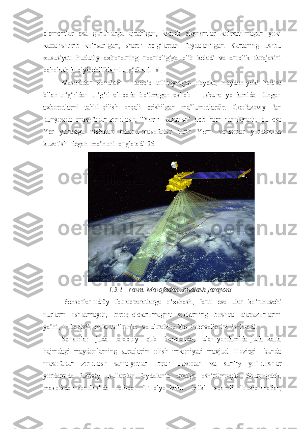 elementlar   esa   guruhlarga   ajratilgan,   kichik   elementlar   ko‘rsatilmagan   yoki
kattalishtirib   ko‘rsatilgan,   shartli   belgilardan   foydalanilgan.   Kartaning   ushbu
xususiyati   hududiy   axborotning   noaniqligiga   olib   keladi   va   aniqlik   darajasini
baholashda qiyinchiliklarni tug‘diradi [8].
Masofadan  zondlash  –  tadqiq  qilinayotgan  obyekt,  maydon yoki  hodisa
bilan to‘g‘ridan  to‘g‘ri  aloqada  bo‘lmagan  asbob  –  uskuna  yordamida  olingan
axborotlarni     tahlil   qilish     orqali     erishilgan     ma’lumotlardir.     Geofazoviy     fan
dunyosida  masofadan zondlash,  “Yerni  kuzatish”  deb  ham  nomlanadi,  bu  esa
Yer     yuzasiga     nisbatan     baland   masofadan     turib     Yerni     sensorlar     yordamida
kuzatish  degan  ma’noni  anglatadi [25] . 
1.3.1 -   rasm. Masofadan zondlash jarayoni.
  Sensorlar   oddiy     fotoapparatlarga    o ‘ xshash,     farqi     esa     ular     ko ‘ rinuvchi
nurlarni     ishlatmaydi,     biroq   elektromagnit     spektrning     boshqa     diapazonlarini
ya’ni,  infraqizil,  mikroto ‘ lqinlar  va ultrabinafsha  intervallarini  ishlatadi.  
Sensorlar     juda     taraqqiy     etib     bormoqda,     ular   yordamida   juda   katta
hajmdagi   maydonlarning   suratlarini   olish   imkoniyati   mavjud.   Hozirgi     kunda
masofadan     zondlash     samalyotlar     orqali     havodan     va     sun’iy     yo ‘ ldoshlar
yordamida     fazoviy   usullardan     foydalanib   amalga     oshirilmoqda.     Shuningdek,
masofadan   zondlashda     nafaqat     fotoplyonkalar,     balki     raqamli     fotoapparatlar, 