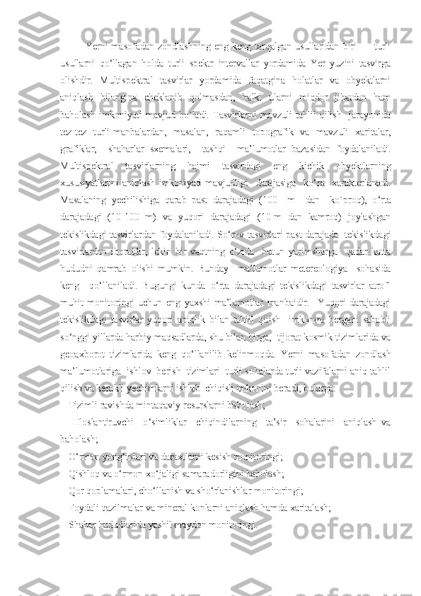 Yerni   masofadan   zondlashning   eng   keng   tarqalgan   usullaridan   biri     -     turli
usullarni   qo ‘ llagan   holda   turli   spektr   intervallar   yordamida   Yer   yuzini   tasvirga
olishdir.   Multispektral   tasvirlar   yordamida   faqatgina   holatlar   va   obyektlarni
aniqlash    bilangina     cheklanib    qolmasdan,     balki     ularni    miqdor     jihatdan     ham
baholash   imkoniyati   mavjud   bo`ladi.   Tasvirlarni   mavzuli   tahlil   qilish     jarayonida
tez-tez   turli  manbalardan,   masalan,    raqamli   topografik   va   mavzuli    xaritalar,
grafiklar,     shaharlar   sxemalari,     tashqi     ma’lumotlar   bazasidan   foydalaniladi.
Multispektral   tasvirlarning   hajmi   tasvirdagi   eng   kichik   obyektlarning
xususiyatlarini   aniqlash   imkoniyati   mavjudligi     darajasiga     ko ‘ ra     xarakterlanadi.
Masalaning   yechilishiga   qarab   past   darajadagi   (100     m     dan     ko`proq),   o ‘ rta
darajadagi   (10-100   m)   va   yuqori   darajadagi   (10 m   dan   kamroq)   joylashgan
tekislikdagi tasvirlardan foydalaniladi. So ‘ rov tasvirlari past darajada   tekislikdagi
tasvirlardan   iboratdir,   lekin   bir   vaqtning   o ‘ zida     butun   yarimsharga     qadar   katta
hududni   qamrab   olishi   mumkin.   Bunday     ma’lumotlar   metereologiya     sohasida
keng     qo ‘ llaniladi.   Bugungi   kunda   o ‘ rta   darajadagi   tekislikdagi   tasvirlar   atrof-
muhit   monitoringi   uchun   eng   yaxshi   ma’lumotlar   manbaidir.     Yuqori   darajadagi
tekislikdagi   tasvirlar   yuqori   aniqlik   bilan   tahlil   qilish     imkonini   bergani   sababli
so ‘ nggi yillarda harbiy maqsadlarda, shu bilan birga,  tijorat kosmik tizimlarida va
geoaxborot   tizimlarida   keng   qo ‘ llanilib   kelinmoqda.   Yerni   masofadan   zondlash
ma’lumotlariga  ishlov  berish  tizimlari  turli sohalarda turli vazifalarni aniq tahlil
qilish va kerakli yechimlarni ishlab  chiqish imkonini beradi, bularga:
-  Tizimli ravishda mintaqaviy resurslarni baholash;
-     Ifloslantiruvchi     o ‘ simliklar     chiqindilarning     ta’sir     sohalarini     aniqlash   va
baholash;
-  O ‘ rmon yong ‘ inlari va daraxtlarni kesish monitoringi;
-  Qishloq va o ‘ rmon xo ‘ jaligi samaradorligini baholash;
-  Qor qoplamalari, cho ‘ llanish va sho ‘ rlanishlar monitoringi;
-  Foydali qazilmalar va mineral konlarni aniqlash hamda xaritalash;
-  Shahar hududlarida yashil maydon monitoringi. 