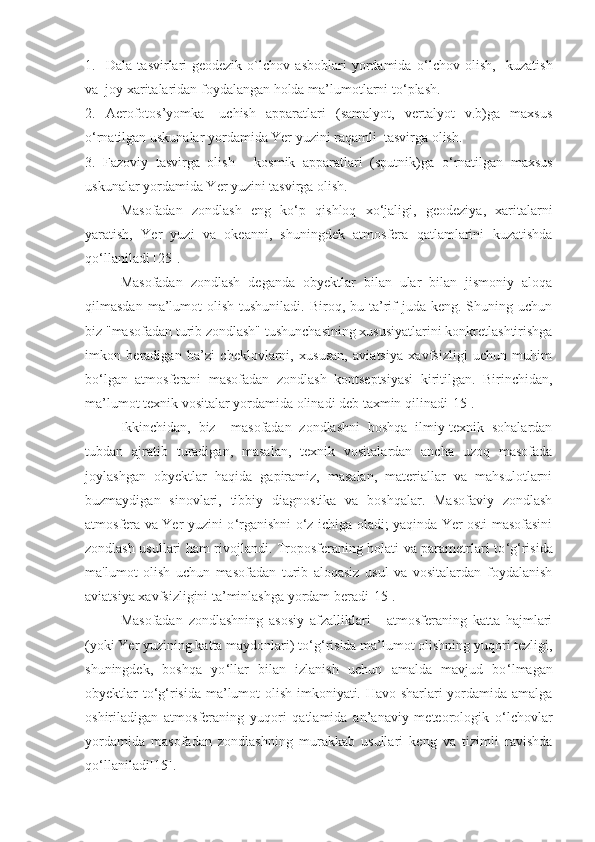 1.     Dala   tasvirlari-geodezik   o`lchov   asboblari   yordamida   o ‘ lchov   olish,     kuzatish
va  joy xaritalaridan foydalangan holda ma’lumotlarni to ‘ plash.
2.     Aerofotos’yomka   -   uchish     apparatlari     (samalyot,     vertalyot     v.b)ga     maxsus
o ‘ rnatilgan uskunalar yordamida Yer yuzini raqamli  tasvirga olish.
3.   Fazoviy   tasvirga   olish   -   kosmik   apparatlari   (sputnik)ga   o ‘ rnatilgan   maxsus
uskunalar yordamida Yer yuzini tasvirga olish.
Masofadan   zondlash   eng   ko ‘ p   qishloq   xo ‘ jaligi,   geodeziya,   xaritalarni
yaratish,   Yer   yuzi   va   okeanni,   shuningdek   atmosfera   qatlamlarini   kuzatishda
qo ‘ llaniladi  [25] .
Masofadan   zondlash   deganda   obyektlar   bilan   ular   bilan   jismoniy   aloqa
qilmasdan  ma’lumot   olish  tushuniladi. Biroq,  bu ta’rif   juda keng.  Shuning uchun
biz "masofadan turib zondlash" tushunchasining xususiyatlarini konkretlashtirishga
imkon   beradigan   ba’zi   cheklovlarni,   xususan,   aviatsiya   xavfsizligi   uchun   muhim
bo ‘ lgan   atmosferani   masofadan   zondlash   kontseptsiyasi   kiritilgan.   Birinchidan,
ma’lumot texnik vositalar yordamida olinadi deb taxmin qilinadi[ 15 ]. 
Ikkinchidan,   biz     masofadan   zondlashni   boshqa   ilmiy-texnik   sohalardan
tubdan   ajratib   turadigan,   masalan,   texnik   vositalardan   ancha   uzoq   masofada
joylashgan   obyektlar   haqida   gapiramiz,   masalan,   materiallar   va   mahsulotlarni
buzmaydigan   sinovlari,   tibbiy   diagnostika   va   boshqalar.   Masofaviy   zondlash
atmosfera va Yer yuzini o ‘ rganishni o ‘ z ichiga oladi; yaqinda Yer osti masofasini
zondlash usullari ham rivojlandi. Troposferaning holati va parametrlari to ‘ g ‘ risida
ma'lumot   olish   uchun   masofadan   turib   aloqasiz   usul   va   vositalardan   foydalanish
aviatsiya xavfsizligini ta’minlashga yordam beradi[ 15 ].
Masofadan   zondlashning   asosiy   afzalliklari   -   atmosferaning   katta   hajmlari
(yoki Yer yuzining katta maydonlari) to ‘ g ‘ risida ma’lumot olishning yuqori tezligi,
shuningdek,   boshqa   yo ‘ llar   bilan   izlanish   uchun   amalda   mavjud   bo ‘ lmagan
obyektlar to ‘ g ‘ risida ma’lumot olish imkoniyati. Havo sharlari yordamida amalga
oshiriladigan   atmosferaning   yuqori   qatlamida   an’anaviy   meteorologik   o ‘ lchovlar
yordamida   masofadan   zondlashning   murakkab   usullari   keng   va   tizimli   ravishda
qo ‘ llaniladi[ 15 ].  