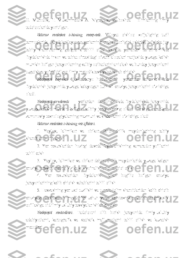 O.   Murodov,   T.   Muxammedov   A.   Nigmatov,   va   boshqa       olimlarning   ilmiy
tadqiqotlarida yoritilgan.  
Bitiruv   malaka   ishining   maqsadi .   Viloyat   qishloq   xо‘jaliginig   turli
tarmoqlarida   foydalanilayotgan yerlarning  mahsuldorligini oshirish bо‘yicha joy
tabiiy   sharoitlarning   geografik   tahlili   qilish   asosida   yerlardan   dehqonchilikda
foydalanishda  inson va tabiat о‘rtasidagi  о‘zaro aloqalari natijasida yuzaga kelish
mumkin bо‘lgan jarayonlarning salbiy oqibatlarini aniqlash va bunday jarayonlarni
tugatishga yо‘naltirilgan ilmiy metodik tavsiyalar ishlab chiqish
Tadqiqot   obyekti   Qashqadaryo   hududlarida     yerlardan   dehqonchilikda
foydalanish jarayonida yuzaga kelayotgan turli xil eroziya jarayonlarini о‘z ichiga
oladi.
Tadqiqot   predmeti     -       yerlardan     dehqonchilikda   foydalanishda   jarayonida
yuzaga   kelishi   mumkin   bо‘lgan   salbiiy   jarayonlrning   oldini   olmshga   qaratilgan
zamonoviy texnologiyalarning mazmuni va shakillarini о‘z ichiga oladi 
Bitiruv malaka ishining vazifalari.
1.   Yaylov,   lalimikor   va   obikor   dehqonchilik   maydonlarining   tabiiy
sharoitlarini о‘rganish
2.   Yer   resurslaridan   hozirgi   davrda   foydalanishning   samarador   yо‘llarini
tahlil etish
3.     Yaylov,   lalimikor   va   obikor   dehqonchilik   maydonlarida   yuzaga   kelgan
eroziya jarayonlarining о‘ziga xos yо‘nalishlarini tadqiqi qilish 
4.   Yer   resurslaridan   foydalanish   bilan   bog‘liq   bо‘lgan   eroziya
jarayonlarining kelib chiqish sabablarini tahlil qilish
5. Havzasining  yer  usti  tuzilishi  va tuproq iqlim  sharoitlaridan kelib chiqib
eroziyaga   beriluvchan   maydonlar   uchun   yangi   agrotexnik   tadbirlar   majmuasini
qо‘llashga oid ilmiy uslubiy tavsiyalar ishlab chiqish 
Tadqiqot   metodlari .   Tadqiqotni   olib   borish   jarayonida   ilmiy-uslubiy
adabiyotlarni,   kartografik   va   statistik   ma’lumotlarni   tahlil   qilish   va   kuzatish
metodlari. 