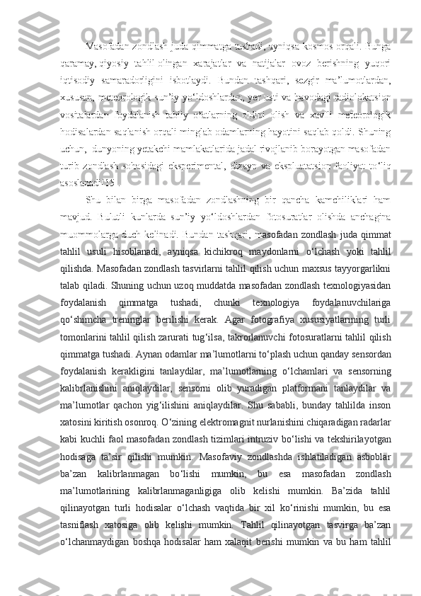 Masofadan zondlash juda qimmatga tushadi, ayniqsa kosmos orqali. Bunga
qaramay,   qiyosiy   tahlil   olingan   xarajatlar   va   natijalar   ovoz   berishning   yuqori
iqtisodiy   samaradorligini   isbotlaydi.   Bundan   tashqari,   sezgir   ma’lumotlardan,
xususan,  meteorologik sun’iy yo ‘ ldoshlardan, yer  usti  va havodagi  radiolokatsion
vositalardan   foydalanish   tabiiy   ofatlarning   oldini   olish   va   xavfli   meteorologik
hodisalardan saqlanish orqali minglab odamlarning hayotini saqlab qoldi. Shuning
uchun,  dunyoning yetakchi mamlakatlarida jadal rivojlanib borayotgan masofadan
turib   zondlash   sohasidagi   eksperimental,   dizayn   va   ekspluatatsion   faoliyat   to ‘ liq
asoslanadi[ 15 ].
Shu   bilan   birga   masofadan   zondlashning   bir   qancha   kamchiliklari   ham
mavjud.   Bulutli   kunlarda   sun’iy   yo ‘ ldoshlardan   fotosuratlar   olishda   anchagina
muommolarga   duch   kelinadi.   Bundan   tashqari,   m asofadan   zondlash   juda   qimmat
tahlil   usuli   hisoblanadi,   ayniqsa   kichikroq   maydonlarni   o ‘ lchash   yoki   tahlil
qilishda. Masofadan zondlash tasvirlarni tahlil qilish uchun maxsus tayyorgarlikni
talab qiladi. Shuning uchun uzoq muddatda masofadan zondlash texnologiyasidan
foydalanish   qimmatga   tushadi,   chunki   texnologiya   foydalanuvchilariga
qo ‘ shimcha   treninglar   berilishi   kerak.   Agar   fotografiya   xususiyatlarining   turli
tomonlarini tahlil qilish zarurati tug ‘ ilsa, takrorlanuvchi fotosuratlarni tahlil qilish
qimmatga tushadi. Aynan odamlar ma’lumotlarni to ‘ plash uchun qanday sensordan
foydalanish   kerakligini   tanlaydilar,   ma’lumotlarning   o ‘ lchamlari   va   sensorning
kalibrlanishini   aniqlaydilar,   sensorni   olib   yuradigan   platformani   tanlaydilar   va
ma’lumotlar   qachon   yig ‘ ilishini   aniqlaydilar.   Shu   sababli,   bunday   tahlilda   inson
xatosini kiritish osonroq. O ‘ zining elektromagnit nurlanishini chiqaradigan radarlar
kabi kuchli faol masofadan zondlash tizimlari intruziv bo ‘ lishi va tekshirilayotgan
hodisaga   ta’sir   qilishi   mumkin.   Masofaviy   zondlashda   ishlatiladigan   asboblar
ba’zan   kalibrlanmagan   bo ‘ lishi   mumkin,   bu   esa   masofadan   zondlash
ma’lumotlarining   kalibrlanmaganligiga   olib   kelishi   mumkin.   Ba’zida   tahlil
qilinayotgan   turli   hodisalar   o ‘ lchash   vaqtida   bir   xil   ko ‘ rinishi   mumkin,   bu   esa
tasniflash   xatosiga   olib   kelishi   mumkin.   Tahlil   qilinayotgan   tasvirga   ba’zan
o ‘ lchanmaydigan   boshqa   hodisalar   ham   xalaqit   berishi   mumkin   va   bu   ham   tahlil 