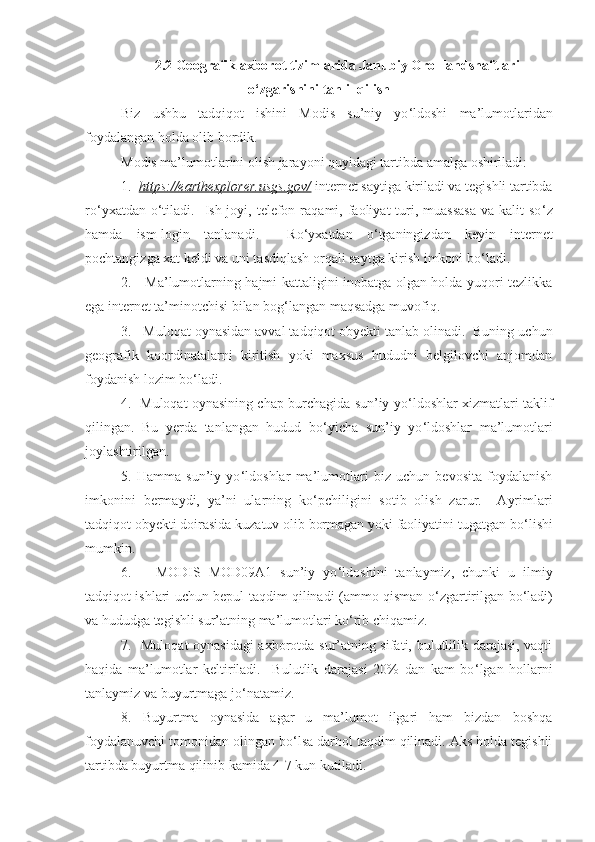 2.2  Geografik axborot tizimlarida  J anubiy  O rol landshaftlari
o‘zgarishini  tahlil qilish
Biz   ushbu   tadqiqot   ishini   Modis   su’niy   yo ‘ldoshi   ma’lumotlaridan
foydalangan holda olib bordik. 
Modis ma’lumotlarini olish jarayoni quyidagi tartibda amalga oshiriladi:
1.   https://earthexplorer.usgs.gov/  internet saytiga kiriladi va tegishli tartibda
ro ‘ yxatdan  o ‘ tiladi.    Ish joyi,  telefon  raqami, faoliyat  turi, muassasa   va kalit   so ‘ z
hamda   ism-login   tanlanadi.     Ro ‘ yxatdan   o ‘ tganingizdan   keyin   internet
pochtangizga xat keldi va uni tasdiqlash orqali saytga kirish imkoni bo ‘ ladi.  
2.     Ma’lumotlarning hajmi kattaligini inobatga olgan holda yuqori tezlikka
ega internet ta’minotchisi bilan bog ‘ langan maqsadga muvofiq. 
3.   Muloqat oynasidan avval tadqiqot obyekti tanlab olinadi.  Buning uchun
geografik   koordinatalarni   kiritish   yoki   maxsus   hududni   belgilovchi   anjomdan
foydanish lozim bo ‘ ladi. 
4.   Muloqat oynasining chap burchagida sun’iy yo ‘ ldoshlar xizmatlari taklif
qilingan.   Bu   yerda   tanlangan   hudud   bo ‘ yicha   sun’iy   yo ‘ ldoshlar   ma’lumotlari
joylashtirilgan. 
5.   Hamma   sun’iy   yo ‘ ldoshlar   ma’lumotlari   biz   uchun   bevosita   foydalanish
imkonini   bermaydi,   ya’ni   ularning   ko ‘ pchiligini   sotib   olish   zarur.     Ayrimlari
tadqiqot obyekti doirasida kuzatuv olib bormagan yoki faoliyatini tugatgan bo ‘ lishi
mumkin. 
6.       MODIS   MOD09A1   sun’iy   yo ‘ ldoshini   tanlaymiz,   chunki   u   ilmiy
tadqiqot ishlari uchun bepul taqdim qilinadi (ammo qisman o ‘ zgartirilgan bo ‘ ladi)
va hududga tegishli sur’atning ma’lumotlari ko ‘rib chiqamiz.
7.   Muloqat oynasidagi  axborotda sur’atning sifati, bulutlilik darajasi, vaqti
haqida   ma’lumotlar   keltiriladi.     Bulutlik   darajasi   20%   dan   kam   bo ‘ lgan   hollarni
tanlaymiz va buyurtmaga jo ‘ natamiz.  
8.   Buyurtma   oynasida   agar   u   ma’lumot   ilgari   ham   bizdan   boshqa
foydalanuvchi tomonidan olingan bo ‘ lsa darhol taqdim qilinadi. Aks holda tegishli
tartibda buyurtma qilinib kamida 4-7 kun kutiladi.   