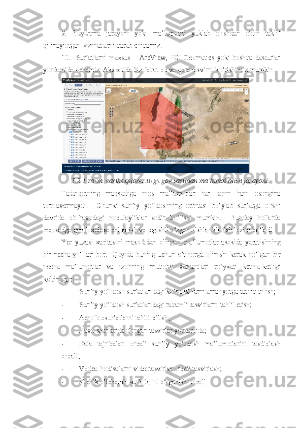 9.   Buyurtma   jarayoni   yoki   ma’lumotni   yuklab   olishdan   oldin   taklif
qilinayiotgan xizmatlarni qarab chiqamiz. 
10.     Sur’atlarni   maxsus   –   ArcView,   PCI   Geomatics   yoki   boshqa   dasturlar
yordamida ochamiz. Aks xolda biz faqat oq va qora tasvirni ko ‘ rishimiz mumkin.  
3 . 2 . 1 -rasm. earthexplorer.usgs.gov saytidan ma’lumot olish jarayoni.
Tadqiqotning   maqsadiga   mos   ma’lumotlar   har   doim   ham   osongina
topilavermaydi.     Chunki   sun’iy   yo ‘ ldoshning   orbitasi   bo ‘ ylab   sur’atga   olishi
davrida   ob-havodagi   noqulayliklar   sodir   bo ‘ lishi   mumkin.     Bunday   hollarda
maqsadga qarab xulosa chiqarish va tegishli o ‘ zgartirishlar kiritish lozim bo ‘ ladi.   
Yer   yuzasi   xaritasini   masofadan   olingan   ma’lumotlar   asosida   yaratishning
bir   necha  yo ‘ llari   bor.   Quyida  buning uchun  e’tiborga  olinishi   kerak  bo ‘ lgan bir
necha   ma’lumotlar   va   izohning   muqobil   variantlari   ro ‘ yxati   ketma-ketligi
keltirilgan:
- Sun’iy yo ‘ ldosh sur’atlaridagi ko ‘ rinishlarni amaliyotga tatbiq qilish; 
- Sun’iy yo ‘ ldosh sur’atlaridagi raqamli tasvirlarni tahlil etish;
- Aerofotosur’atlarni tahlil qilish;
- Havo sharlarida olingan tasvirlar yordamida;
- Dala   tajribalari   orqali   sun’iy   yo ‘ ldosh   ma’lumotlarini   tasdiqlash
orqali;
- Vodea-hodisalarni videotasvirlar orqali tasvirlash;
- Kichik o’lchamli sur’atlarni o ‘ rganish orqali.  