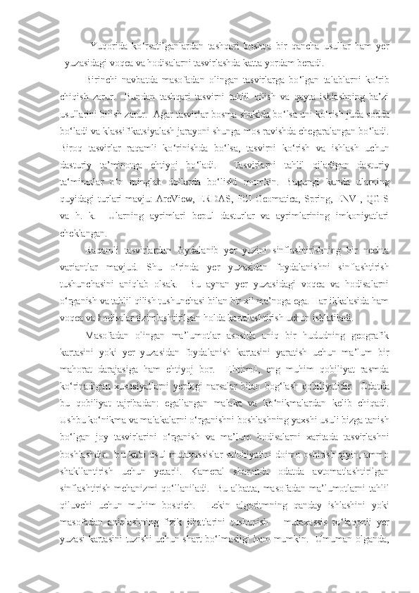 Yuqorida   ko ‘ rsatilganlardan   tashqari   boshqa   bir   qancha   usullar   ham   yer
yuzasidagi voqea va hodisalarni tasvirlashda katta yordam beradi.  
Birinchi   navbatda   masofadan   olingan   tasvirlarga   bo ‘ lgan   talablarni   ko ‘ rib
chiqish   zarur.     Bundan   tashqari   tasvirni   tahlil   qilish   va   qayta   ishlashning   ba’zi
usullarini bilish zarur.  Agar tasvirlar bosma shaklda bo ‘ lsa uni ko ‘ rish juda sodda
bo ‘ ladi va klassifikatsiyalash jarayoni shunga mos ravishda chegaralangan bo ‘ ladi.
Biroq   tasvirlar   raqamli   ko ‘ rinishda   bo ‘ lsa,   tasvirni   ko ‘ rish   va   ishlash   uchun
dasturiy   ta’minotga   ehtiyoj   bo ‘ ladi.     Tasvirlarni   tahlil   qiladigan   dasturiy
ta ‘ minotlar   o ‘ n   minglab   dollarda   bo ‘ lishi   mumkin.   Bugungi   kunda   ularning
quyidagi   turlari   mavju:   ArcView,   ERDAS,  PCI   Geomatica,  Spring,  ENVI,  QGIS
va   h.   k.     Ularning   ayrimlari   bepul   dasturlar   va   ayrimlarining   imkoniyatlari
cheklangan.  
Raqamli   tasvirlardan   foydalanib   yer   yuzini   sinflashtirishning   bir   nechta
variantlar   mavjud.   Shu   o ‘ rinda   yer   yuzasidan   foydalanishni   sinflashtirish
tushunchasini   aniqlab   olsak.     Bu   aynan   yer   yuzasidagi   voqea   va   hodisalarni
o ‘ rganish va tahlil qilish tushunchasi bilan bir xil ma’noga ega. Har ikkalasida ham
voqea va hodisalar tizimlashtirilgan holda kartalashtirish uchun ishlatiladi.  
Masofadan   olingan   ma’lumotlar   asosida   aniq   bir   hududning   geografik
kartasini   yoki   yer   yuzasidan   foydalanish   kartasini   yaratish   uchun   ma’lum   bir
mahorat   darajasiga   ham   ehtiyoj   bor.     Ehtimol,   eng   muhim   qobiliyat   rasmda
ko ‘ rinadigan   xususiyatlarni   yerdagi   narsalar   bilan   bog ‘ lash   qobiliyatidir.     Odatda
bu   qobiliyat   tajribadan:   egallangan   malaka   va   ko ‘ nikmalardan   kelib   chiqadi.
Ushbu ko ‘ nikma va malakalarni o ‘ rganishni boshlashning yaxshi usuli bizga tanish
bo ‘ lgan   joy   tasvirlarini   o ‘ rganish   va   ma’lum   hodisalarni   xaritada   tasvirlashni
boshlashdir.   Bu kabi usul mutaxassislar  salohiyatini doimo oshirish qiyin, ammo
shakllantirish   uchun   yetarli.   Kameral   sharoitda   odatda   avtomatlashtirilgan
sinflashtirish mehanizmi  qo ‘ llaniladi.   Bu albatta, masofadan ma’lumotlarni tahlil
qiluvchi   uchun   muhim   bosqich.     Lekin   algoritmning   qanday   ishlashini   yoki
masofadan   aniqlashning   fizik   jihatlarini   tushunish   –   mutaxassis   to ‘ laqonli   yer
yuzasi  kartasini  tuzishi uchun shart bo ‘ lmasligi ham mumkin.   Umuman olganda, 