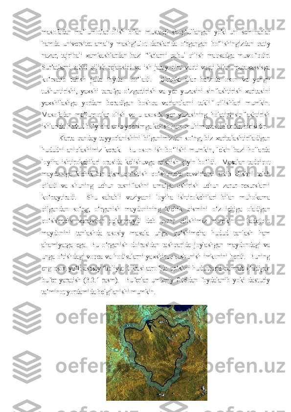 masofadan   ma’lumotlar   olish   bilan   mustaqil   shug ‘u llangan   yoki   uni   seminarlar
hamda   universitet   amaliy   mashg ‘ ulot   darslarida   o ‘ rgangan   bo ‘ lishingizdan   qatiy
nazar,   tajribali   xamkasblardan   bazi   fikrlarni   qabul   qilish   maqsadga   muvofiqdir.
Sur’atlarni   tahlil   qilish   rejansini   va   ish   jarayonini   vaqti-vaqti   bilan   mutaxassisga
ko ‘ rsatib   turish   juda   foydali   bo ‘ ladi.     Chunki   ular   ba’zida   oson   va   yengil
tushuntirishi,   yaxshi   tarafga   o ‘ zgartirish   va   yer   yuzasini   sinflashtirish   xaritasini
yaxshilashga   yordam   beradigan   boshqa   variantlarni   taklif   qilishlari   mumkin.
Masofadan   ma’lumotlar   olish   va   u   asosda   yer   yuzasining   holatini   sinflashtirish
ishlarida  hudud  bo ‘ yicha aniq yechimga kelish ham muhim masalalardan birisidir. 
Karta   qanday   tayyorlanishini   bilganimizdan   so ‘ ng,   biz   xaritalashtiriladigan
hududni   aniqlashimiz   kerak.     Bu   oson   ish   bo ‘ lishi   mumkin,   lekin   bazi   hollarda
loyiha   ishtirokchilari   orasida   kelishuvga   erishish   qiyin   bo ‘ ldi.     Masalan   tadqiqot
maydoniga   kichik   bir   qism   qo ‘ shish   qo ‘ shimcha   tasvirlarni   sotib   olishni   talab
qiladi   va   shuning   uchun   tasniflashni   amalga   oshirish   uchun   zarur   resurslarni
ko ‘ paytiradi.     Shu   sababli   vaziyatni   loyiha   ishtirokchilari   bilan   muhokama
qilgandan   so ‘ ng,   o ‘ rganish   maydonining   kichik   qismini   o ‘ z   ichiga   oladigan
qo ‘ shimcha   xarajatlar   oqlanmaydi   deb   qaror   qilishimiz   mumkin.     Tadqiqot
maydonini   tanlashda   asosiy   masala   unga   qo ‘ shimcha   hudud   tanlash   ham
ahamiyatga   ega.   Bu   o ‘ rganish   doirasidan   tashqarida   joylashgan   maydondagi   va
unga o ‘ tishdagi voqea va hodisalarni yaxshiroq tushunish imkonini berdi.   Buning
eng oson yo ‘ li asosiy faoliyat doirasi atrofida qo ‘ shni hududlarni qamrab oladigan
bufer   yaratish   ( 3 .2.1-rasm).     Buferlar   umumiy   GISdan   foydalanib   yoki   dasturiy
ta’minot yordamida belgilanishi mumkin.
  