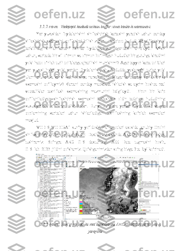 3 .2. 2 -rasm.  Tadqiqot hududi uchun buffer zona tanlash namunasi. 
Yer   yuzasidan   foydalanishni   sinflashtirish   kartasini   yaratish   uchun   qanday
siflashtirish   sxemasini   qo ‘ llashni   bilish   zarur.     Tadqiqot   hududi   klassifikatsiyasi
tarkibidagi   sinflar   kartani   oxirida   foydalanadigan   legendasini   aniqlaydi.     Misol
uchun, xaritada bir xil o ‘ rmon va o ‘ rmon bo ‘ lmagan hududlar bir guruhga kiradimi
yoki hatto o ‘ nlab turli toifalarga ajratilishi mumkinmi? Agar tayyor karta toifalari
yer   yuzasi   holati   yoki   yerdan   foydalanish,   shu   hududda   yashovchi   turlar   yoki
ularni   muhofaza   qilish   kabi   boshqa   narsalarni   ifodalaganda   qanday   sinflashtirish
sxemasini   qo ‘ llaymiz?   Kartani   qanday   maqsadda   ishlatish   va   ayrim   boshqa   real
voqealiklar   tasniflash   sxemasining   mazmunini   belgilaydi.     Biron   bir   ko ‘ p
qo ‘ llaniladigan   sinflashtirish   sxemasini   tanlashdan   oldin   tadqiqot   hududining
xususiyatlarni   e’tiborga   olish   lozim.   Dunyo   bo ‘ yicha   yerdan   foydalanish   va   yer
qoplamining   xaritalari   uchun   ishlatiladigan   tasniflashning   ko ‘ plab   sxemalari
mavjud.  
MODIS   MOD09A1   sun’iy   yo ‘ ldoshi   ma’lumotlari   asosida   Janubiy   Orolni
sinflashtirish tartibi quyidagichadir:  Dastlab biz ekranda ARC GIS dasturini ishga
tushiramiz.   So ‘ ngra   ARC   GIS   dasturidagi   Add   Data   tugmasini   bosib,
GIS_lab_2023  jildini qo ‘ shamiz. Qo ‘ shganimizdan so ‘ ng bizga 2 ta fayl ko ‘ rinadi.
3 .2.3-rasm.  Sun’iy yo ‘ ldoshi ma’lumotlarini ArcGIS dasturiga qo ‘shish
jarayoni 