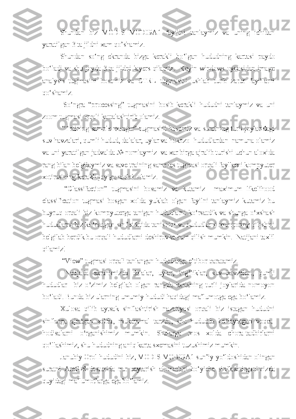 Shundan   biz   MODIS   MOD09A1   fayilini   tanlaymiz   va   uning   ichidan
yaratilgan 3 ta jildni xam qo’shamiz. 
Shundan   so ‘ ng   ekranda   bizga   kerakli   bo ‘ lgan   hududning   kartasi   paydo
bo ‘ ladi va shu joyda 3 ta jildni  layers qilamiz.   Keyin windows oynasidan  image
analysis   tugmasini   bosamiz   va   CTRL   tugmasini   ushlab   turib   zarur   fayillarni
qo ‘ shamiz.  
  So ‘ ngra   “processing”   tugmasini   bosib   kerakli   hududni   tanlaymiz   va   uni
zoom tugmasi orqali kattalashtirib olamiz.  
  “Training sample manger” tugmasini bosamiz va suratning turli joylaridagi
suv havzalari, qumli hudud, dalalar, uylar va hokozo  hududlardan  namuna olamiz
va uni yaratilgan jadvalda № nomlaymiz  va xar birga ajralib turishi uchun aloxida
rang bilan belgilaymiz va save training samples tugmasi orqali fayllarni kompyuter
xotirasining kerakli joyiga saqlab olamiz. 
  “Classifaction”   tugmasini   bosamiz   va   kutamiz     maximum   likelihood
classification   tugmasi   bosgan   xolda   yuklab   olgan   fayilni   tanlaymiz   kutamiz   bu
buyruq orqali biz kompyuterga tanigan hududlarni ko ‘ rsatdik va shunga o ‘ xshash
hududlarni biz ko ‘ rsatgan sinf sifatida tanishini va hududlarni monitoring qilishini
belgilab berdik bu orqali hududlarni deshirovka ham qilish mumkin.  Natijani taxlil
qilamiz! 
 “View” tugmasi orqali tanlangan hududlarga e’tibor qaratamiz. 
  Natijada   ekranimizda   dalalar,   uylar,   tog ‘ liklar,   suv   havzalari,   qumli
hududlar     biz   o ‘ zimiz   belgilab   olgan   rangda   kartaning   turli   joylarida   nomoyon
bo ‘ ladi. Bunda biz ularning umumiy hududi haqidagi ma’lumotga ega bo ‘ lamiz. 
Xulosa   qilib   aytsak   sinflashtirish   nazariyasi   orqali   biz   istagan   hududni
sinflarga   ajratgan   xolda,   mukammal   tarzda,   shu   hududda   bo ‘ layotgan   voqea-
hodisalarni   o ‘ rganishimiz   mumkin.   Shularga   mos   xolda   chora-tadbirlarni
qo ‘ llashimiz, shu hududning aniq karta sxemasini tuzushimiz mumkin. 
J anubiy  O rol  hududini   biz, MODIS MOD09A1 sun’iy yo ‘ ldoshidan olingan
suratni   ArcGIS   dasturida   nur   qaytarish   alomatlari   bo ‘ yicha   sinflashtirganimizda
quyidagi ma’lumotlarga ega bo ‘ lamiz. 