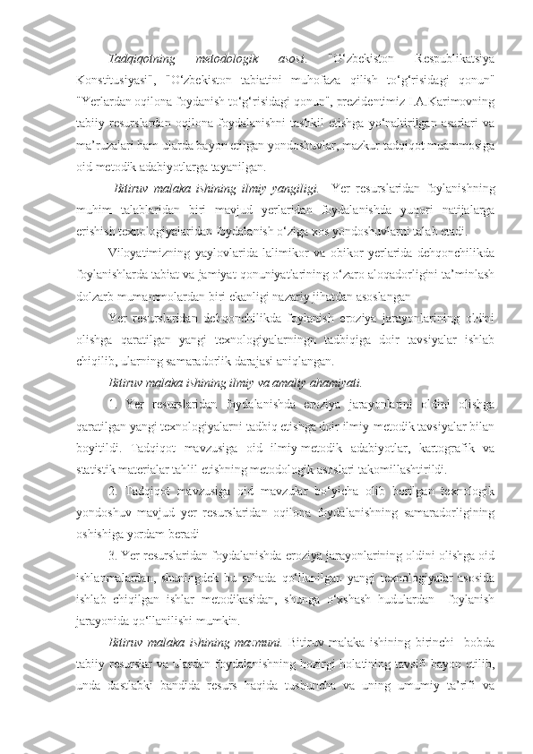 Tadqiqotning   metodologik   asosi .   "О‘zbekiston   Respublikatsiya
Konstitusiyasi",   "О‘zbekiston   tabiatini   muhofaza   qilish   tо‘g‘risidagi   qonun"
"Yerlardan oqilona foydanish tо‘g‘risidagi qonun", prezidentimiz I.A.Karimovning
tabiiy   resurslardan   oqilona   foydalanishni   tashkil   etishga   yо‘naltirilgan   asarlari   va
ma’ruzalari ham ularda bayon etilgan yondoshuvlar, mazkur tadqiqot muammosiga
oid metodik adabiyotlarga tayanilgan.
  Bitiruv   malaka   ishining   ilmiy   yangiligi.     Yer   resurslaridan   foylanishning
muhim   talablaridan   biri   mavjud   yerlaridan   foydalanishda   yuqori   natijalarga
erishish texnologiyalaridan foydalanish о‘ziga xos yondoshuvlarni talab etadi. 
Viloyatimizning   yaylovlarida   lalimikor   va   obikor   yerlarida   dehqonchilikda
foylanishlarda tabiat va jamiyat qonuniyatlarining о‘zaro aloqadorligini ta’minlash
dolzarb mumammolardan biri ekanligi nazariy jihatdan asoslangan
Yer   resurslaridan   dehqonchilikda   foylanish   eroziya   jarayonlarining   oldini
olishga   qaratilgan   yangi   texnologiyalarningn   tadbiqiga   doir   tavsiyalar   ishlab
chiqilib, ularning samaradorlik darajasi aniqlangan. 
Bitiruv malaka ishining ilmiy va amaliy ahamiyati.  
1.   Yer   resurslaridan   foydalanishda   eroziya   jarayonlarini   oldini   olishga
qaratilgan yangi texnologiyalarni tadbiq etishga doir ilmiy-metodik tavsiyalar bilan
boyitildi.   Tadqiqot   mavzusiga   oid   ilmiy-metodik   adabiyotlar,   kartografik   va
statistik materialar tahlil etishning metodologik asoslari takomillashtirildi.
2.   Tadqiqot   mavzusiga   oid   mavzular   bо‘yicha   olib   borilgan   texnologik
yondoshuv   mavjud   yer   resurslaridan   oqilona   foydalanishning   samaradorligining
oshishiga yordam beradi
3. Yer resurslaridan foydalanishda eroziya jarayonlarining oldini olishga oid
ishlanmalardan,   shuningdek   bu   sohada   qо‘llanilgan   yangi   texnologiyalar   asosida
ishlab   chiqilgan   ishlar   metodikasidan,   shunga   о‘xshash   hudulardan     foylanish
jarayonida qо‘llanilishi mumkin.
Bitiruv   malaka   ishining   mazmuni.   Bitiruv   malaka   ishining   birinchi     bobda
tabiiy resurslar  va ulardan foydalanishning  hozirgi  holatining tavsifi  bayon etilib,
unda   dastlabki   bandida   resurs   haqida   tushuncha   va   uning   umumiy   ta’rifi   va 