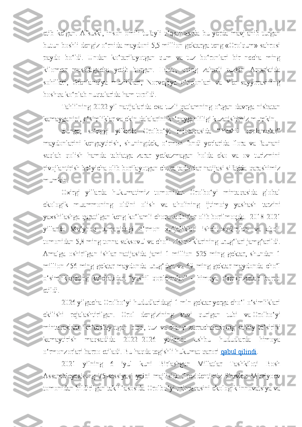 etib   kelgan.   Afsuski,   inson   omili   tufayli   o‘tgan   asrda   bu   yerda   mavjlanib   turgan
butun boshli dengiz o‘rnida maydoni 5,5 million gektarga teng «Orolqum» sahrosi
paydo   bo‘ldi.   U ndan   ko‘tarilayotgan   qum   va   tuz   bo‘ronlari   bir   necha   ming
kilometr   masofagacha   yetib   borgan .   Hatto,   uning   zaharli   tuzlari   Antarktida
sohillari,   Grenlandiya   muzliklari,   Norvegiya   o‘rmonlari   va   Yer   sayyorasining
boshqa ko‘plab nuqtalarida ham topildi.
Tahlilning 2022 yil natijalarida esa tuzli qatlamning o‘tgan davrga nisbatan
kamayganini, o‘simliklar va ekin dalalarini ko‘payganliligi kuzatishimiz mumkin. 
Bunga,   so‘nggi   yillarda   Orolbo‘yi   mintaqasida   “Yashil   qoplamalar”
maydonlarini   kengaytirish,   shuningdek,   o‘rmon   fondi   yerlarida   flora   va   faunani
saqlab   qolish   hamda   tabiatga   zarar   yetkazmagan   holda   eko   va   ov   turizmini
rivojlantirish bo‘yicha olib borilayotgan chora tadbirlar natijasi sifatida qarashimiz
mumkin.
Oxirgi   yillarda   hukumatimiz   tomonidan   Orolbo‘yi   mintaqasida   global
ekologik   muammoning   oldini   olish   va   aholining   ijtimoiy   yashash   tarzini
yaxshilashga qaratilgan keng ko‘lamli chora-tadbirlar olib borilmoqda.    2018-2021
yillarda   Mo‘ynoq   tumanidagi   o‘rmon   xo‘jaliklari   ishchi-xodimlari   va   aholi
tomonidan 5,8 ming tonna saksovul va cho‘l o‘simliklarining urug‘lari jamg‘arildi.
Amalga   oshirilgan   ishlar   natijasida   jami   1   million   525   ming   gektar,   shundan   1
million   456  ming   gektar   maydonda   urug‘dan   va  69   ming  gektar   maydonda   cho‘l
o‘simliklarining   ko‘chatidan   “yashil   qoplamalar”   –   himoya   o‘rmonzorlari   barpo
etildi. 
2026 yilgacha Orolbo‘yi hududlaridagi 1 mln gektar yerga cho‘l o‘simliklari
ekilishi   rejalashtirilgan.   Orol   dengizining   suvi   qurigan   tubi   va   Orolbo‘yi
mintaqasidan   ko‘tarilayotgan   qum,   tuz   va   chang   zarrachalarining   salbiy   ta’sirini
kamaytirish   maqsadida   2022−2026   yillarda   ushbu   hududlarda   himoya
o‘rmonzorlari barpo etiladi.  Bu haqda tegishli hukumat qarori   qabul qilindi .
2021   yilning   6   iyul   kuni   Birlashgan   Millatlar   Tashkiloti   Bosh
Assambleyasining   75-sessiyasi   yalpi   majlisida   Prezidentimiz   Shavkat   Mirziyoev
tomonidan bildirilgan taklif asosida Orolbo ‘ yi mintaqasini ekologik innovatsiya va 