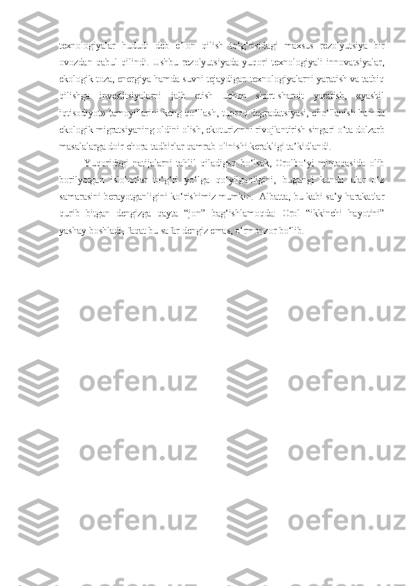 texnologiyalar   hududi   deb   e lon   qilish   toʼ ‘ g ‘ risidagi   maxsus   rezolyutsiya   bir
ovozdan   qabul   qilindi.   Ushbu   rezolyutsiyada   yuqori   texnologiyali   innovatsiyalar,
ekologik toza, energiya hamda suvni tejaydigan texnologiyalarni yaratish va tatbiq
qilishga   investitsiyalarni   jalb   etish   uchun   shart-sharoit   yaratish,   «yashil
iqtisodiyot» tamoyillarini keng qo ‘ llash, tuproq degradatsiyasi, cho ‘ llanish hamda
ekologik migratsiyaning oldini olish, ekoturizmni rivojlantirish singari o ‘ ta dolzarb
masalalarga doir chora-tadbirlar qamrab olinishi kerakligi ta’kidlandi.
Yuqoridagi   natijalarni   tahlil   qiladigan   bo‘lsak,   Orolbo‘yi   mintaqasida   olib
borilyotgan   islohotlar   to‘g‘ri   yo‘lga   qo‘yilganligini,   bugungi   kunda   ular   o‘z
samarasini berayotganligini ko‘rishimiz mumkin.   Albatta, bu kabi sa’y-harakatlar
qurib   bitgan   dengizga   qayta   “jon”   bag‘ishlamoqda:   Orol   “ikkinchi   hayotini”
yashay boshladi, faqat bu safar dengiz emas, o‘rmonzor bo‘lib. 