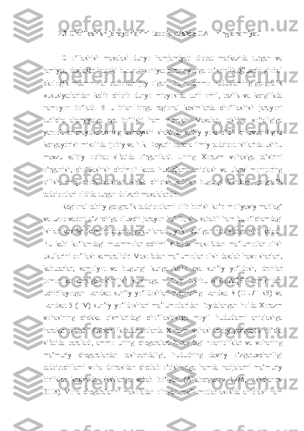 2.3 Cho’llashish jarayonlarini  tadqiq etishda GAT ning ahamiyati
CHo‘llashish   masalasi   dunyo   hamjamiyati   diqqat   markazida   turgan   va
jamiyat,   davlatlar   hattoki   butun   insoniyat   taraqqiyotiga   to‘sqinlik   qiluvchi   global
ekologik   muammolar   qatoridan   joy   olgan.   Bu   muammo   hududlarning   geografik
xususiyatlaridan   kelib   chiqib   dunyo   miqyosida   turli   omil,   tezlik   va   kenglikda
namoyon   bo‘ladi.   SHu   bilan   birga   regional   kesimlarda   cho‘llashish   jarayoni
turlicha   ahamiyatga   ega   bo‘lishi   ham   mumkin.   Masalan,   qishloq   xo‘jaligiga
yaroqli   er   maydonlarining   kamayishi   shaklida   salbiy   yoki   cho‘l   chorvachiligini
kengaytirish misolida ijobiy va h.k. Deyarli barcha ilmiy tadqiqot ishlarida ushbu
mavzu   salbiy   oqibat   sifatida   o‘rganiladi.   Uning   Xorazm   vohasiga   ta’sirini
o‘rganish,   cho‘llashish   ehtimoli   katta   hududlarni   aniqlash   va   ularni   monitoring
qilish,   aniq   chora-tadbirlar   ishlab   chiqish   kabilar   bugungi   kundagi   geografik
tadqiqotlari oldida turgan dolzarb masalalardir.   
Regional   tabiiy geografik tadqiqotlarni  olib  borish  ko‘p moliyaviy mablag‘
va uzoq vaqtni o‘z ichiga oluvchi jarayon bo‘lib, shu sababli ham bu o‘lchamdagi
ishlar   kamdan-kam   holatlarda   yakunlanadi,   yoki   kutilgan   natijalarga   olib   keladi.
Bu   kabi   ko‘lamdagi   muammolar   echimi   sifatida   masofadan   ma’lumotlar   olish
usullarini qo‘llash samaralidir. Masofadan ma’lumotlar olish dastlab havo sharlari,
kabutarlar,   samolyot   va   bugungi   kunga   kelib   esa   sun’iy   yo‘ldosh,   dronlar
tomonidan   amalga   oshirilish   hammaga   ma’lum.   Ushbu   ishda   AQSH   tomonidan
uchirilayotgan   Landsat   sun’iy   yo‘ldoshlari   tizimining   Landsat   8   (OLI/TIRS)   va
Landsat   5   (TM)   sun’iy   yo‘ldoshlari   ma’lumotlaridan   foydalangan   holda   Xorazm
vohasining   chekka   qismlaridagi   cho‘llashishga   moyil   hududlarni   aniqlashga
harakat   qilindi.   Ko‘pchilik   tadqiqotlarda   Xorazm   vohasi   tabiiy   geografik   ob’ekt
sifatida   qaraladi,   ammo   uning   chegaralari   borasidagi   noaniqliklar   va   vohaning
ma’muriy   chegaralardan   tashqaridaligi,   hududning   davriy   o‘zgaruvchanligi
tadqiqtchilarni   voha   doirasidan   chetlab   o‘tishlariga   hamda   natijalarni   ma’muriy
birliklar   kesimida   olishlariga   sabab   bo‘lgan   (Allaberganov   1976;   Eshchanov
2008).   Voha   chegaralarini   masofadan   olingan   ma’lumotlar   asosida   aniqlash   ham 