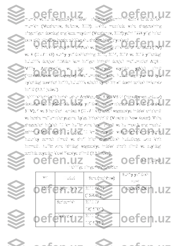 mumkin va bunda vegetatsiya indeksi – o‘simlik qoplamini inikator sifatida tanlash
mumkin   (Matchanov,   Safarov,   2003).   Ushbu   maqolada   voha   chegarasining
o‘rganilgan davrdagi eng katta maydoni (Matchanov, 2006) ya’ni 1998 yilgi holati
asos qilib olindi va barcha tahlillar shu chegara bilan qiyoslandi. 
CHo‘llashish jarayonini aniqlash va monitoring qilish uchun Landsat 5 (TM)
va   8   (OLI/TIRS)   sun’iy   yo‘ldoshlarining   2010,   2014,   2017   va   2019   yillardagi
bulutlilik   darajasi   10%dan   kam   bo‘lgan   birinchi   darajali   ma’lumotlari   AQSH
Milliy   Aeronavtika   va   Fazo   ma’muriyati   saytidan   yuklab   olindi
( https://earthexplorer.usgs.gov ).   Ma’lumotlar     voha   hududining   iyun   va   iyul
oylaridagi tasvirlari bo‘lib, bulutlilik sababli aynan bir xil davrni tanlash imkonsiz
bo‘ldi (3.3.1-jadval). 
Tahlil ishlarini olib borish uchun ArcMap, QGIS va iMSEP (https://imsep.urdu.uz)
dasturlaridan   foydalanildi.   Sun’iy   yo‘ldosh   ma’lumotlarining   3   va   4   (Landsat
5TM), 4 va 5 bandlari Landsat  8 (OLI/TIRS) orqali vegetatsiya indeksi aniqlandi
va barcha ma’lumotlar yagona faylga birlashtirildi (Mosaic to New Raster). Voha
chegaralari   bo‘ylab   10   km   buffer   zona   hosil   qilindi   va   bu   masofa   eng   maqbul
echim   sifatida   qaraldi.   CHunki,   10   km.li   maydon   vohaning   ichki   qismlarini
butunlay   qamrab   olmadi   va   cho‘l   bilan   chegaradosh   hududlarga   uzoq   kirib
bormadi.   Buffer   zona   ichidagi   vegetatsiya   indeksi   qirqib   olindi   va   quyidagi
tartibda qaytadan klassifikatsiya qilindi (3.3.1-rasm): 
3.3. 1 - jadval.
Tahlilga olingan ma’lumotlar
Yil Hudud Sana  (path/row) Sun’iy yo‘ldosh
nomi
2010 Tuyamo‘yin 2010-07-19 
(159\031) Landsat  5 TM
Sariqamish 2010-07-
17(161\31)
Dashoguz 2010-07-
10(160\31) 