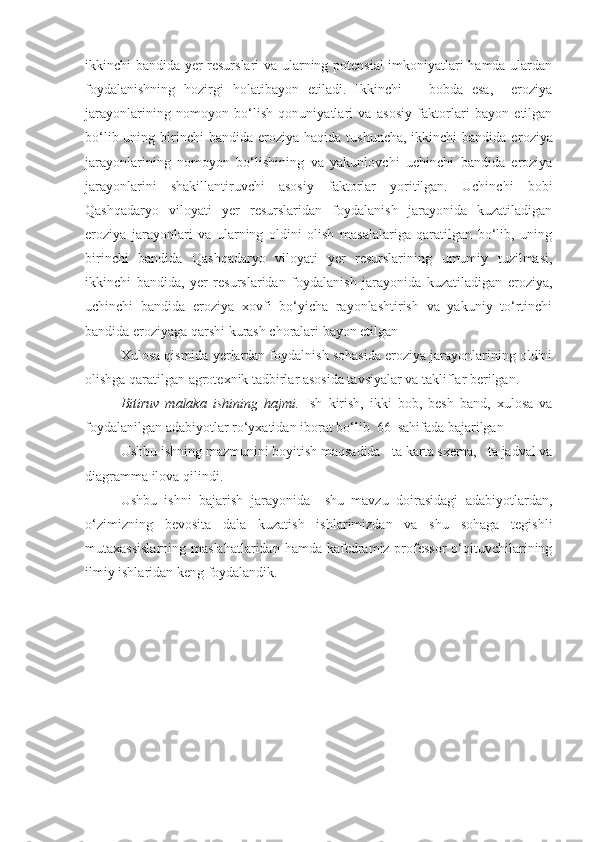 ikkinchi bandida yer resurslari  va ularning potensial  imkoniyatlari hamda ulardan
foydalanishning   hozirgi   holatibayon   etiladi.   Ikkinchi       bobda   esa,     eroziya
jarayonlarining   nomoyon   bо‘lish   qonuniyatlari   va   asosiy   faktorlari   bayon   etilgan
bо‘lib uning birinchi  bandida e roziya  haqida tushuncha,  ikkinchi  bandida e roziya
jarayonlarining   nomoyon   bо‘lishining   va   yakunlovchi   uchinchi   bandida   eroziya
jarayonlarini   shakillantiruvchi   asosiy   faktorlar   yoritilgan.   Uchinchi   bobi
Qashqadaryo   viloyati   yer   resurslaridan   foydalanish   jarayonida   kuzatiladigan
eroziya   jarayonlari   va   ularning   oldini   olish   masalalariga   qaratilgan   bо‘lib,   uning
birinchi   bandida   Qashqadaryo   viloyati   yer   resurslarining   umumiy   tuzilmasi,
ikkinchi   bandida,   yer   resurslaridan   foydalanish   jarayonida   kuzatiladigan   eroziya,
uchinchi   bandida   eroziya   xovfi   bо‘yicha   rayonlashtirish   va   yakuniy   tо‘rtinchi
bandida eroziyaga qarshi kurash choralari bayon etilgan
Xulosa qismida yerlardan foydalnish sohasida eroziya jarayonlarining oldini
olishga qaratilgan agrotexnik tadbirlar asosida tavsiyalar va takliflar berilgan.
Bitiruv   malaka   ishining   hajmi.   Ish   kirish,   ikki   bob,   besh   band,   xulosa   va
foydalanilgan adabiyotlar rо‘yxatidan iborat bо‘lib  66  sahifada bajarilgan
Ushbu ishning mazmunini boyitish maqsadida     ta karta sxema,     ta jadval va
diagramma ilova qilindi.
Ushbu   ishni   bajarish   jarayonida     shu   mavzu   doirasidagi   adabiyotlardan,
о‘zimizning   bevosita   dala   kuzatish   ishlarimizdan   va   shu   sohaga   tegishli
mutaxassislarning  maslahatlaridan hamda  kafedramiz professor  о‘qituvchilarining
ilmiy ishlaridan keng foydalandik.  